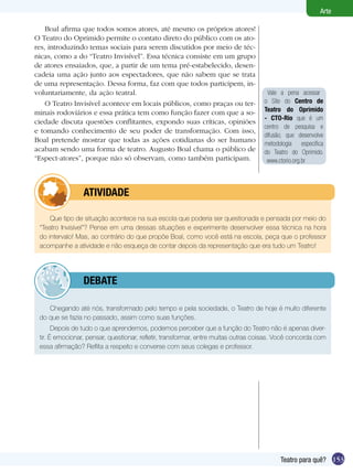 153
Arte
Teatro para quê?
Boal afirma que todos somos atores, até mesmo os próprios atores!
O Teatro do Oprimido permite o contato direto do público com os ato-
res, introduzindo temas sociais para serem discutidos por meio de téc-
nicas, como a do “Teatro Invisível”. Essa técnica consiste em um grupo
de atores ensaiados, que, a partir de um tema pré-estabelecido, desen-
cadeia uma ação junto aos espectadores, que não sabem que se trata
de uma representação. Dessa forma, faz com que todos participem, in-
voluntariamente, da ação teatral.
O Teatro Invisível acontece em locais públicos, como praças ou ter-
minais rodoviários e essa prática tem como função fazer com que a so-
ciedade discuta questões conflitantes, expondo suas críticas, opiniões
e tomando conhecimento de seu poder de transformação. Com isso,
Boal pretende mostrar que todas as ações cotidianas do ser humano
acabam sendo uma forma de teatro. Augusto Boal chama o público de
“Espect-atores”, porque não só observam, como também participam.
Que tipo de situação acontece na sua escola que poderia ser questionada e pensada por meio do
“Teatro Invisível”? Pense em uma dessas situações e experimente desenvolver essa técnica na hora
do intervalo! Mas, ao contrário do que propõe Boal, como você está na escola, peça que o professor
acompanhe a atividade e não esqueça de contar depois da representação que era tudo um Teatro!
	 atividade
Chegando até nós, transformado pelo tempo e pela sociedade, o Teatro de hoje é muito diferente
do que se fazia no passado, assim como suas funções.
Depois de tudo o que aprendemos, podemos perceber que a função do Teatro não é apenas diver-
tir. É emocionar, pensar, questionar, refletir, transformar, entre muitas outras coisas. Você concorda com
essa afirmação? Reflita a respeito e converse com seus colegas e professor.
	 debate
Vale a pena acessar
o Site do Centro de
Teatro do Oprimido
- CTO-Rio que é um
centro de pesquisa e
difusão, que desenvolve
metodologia específica
do Teatro do Oprimido.
www.ctorio.org.br
 