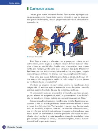 158
Ensino Médio
Elementos Formais
Conhecedo os sons
O som, para existir, necessita de uma fonte sonora. Qualquer coi-
sa que produza sons é uma fonte sonora: o trovão, o soar do tênis nu-
ma quadra de basquete, nossas pregas (cordas) vocais, instrumentos
musicais, etc.
z
Ilustrações Marcelo Galvan<
Toda fonte sonora gera vibrações que se propagam pelo ar ou por
outros meios, como a água e os objetos sólidos. Nesses meios as vibra-
ções podem ser modificadas, devido à sua constituição. Uma pessoa
surda, por exemplo, pode sentir essas vibrações pela pele. Dizem que
Bethoven, um dos maiores compositores de todos os tempos, compôs
suas principais sinfonias no final de sua vida, completamente surdo.
Você sabia que a área da física que estuda as propriedades das on-
das sonoras, eletromagnéticas, ondas de rádio, raios X e outras formas
de oscilação chama-se oscilatória?
O estudo de eventos em que ondas sonoras se manifestam, tem
despertado tal interesse que se constituiu numa disciplina chamada
acústica, dentro do estudo da área da oscilatória, na Física.
Os sons sempre estão ao nosso redor, no trabalho, nas ruas, no cam-
po, etc. Podem ser insuportáveis, como as goteiras numa noite de insô-
nia, ou agradáveis, como a música que nos emociona em um filme.
Por que quando colocamos o ouvido numa concha dizemos que es-
cutamos o som do mar? Experimente formar uma concha com as mãos
e colocá-la sobre o ouvido. Você escutará o mesmo som da concha do
mar. Na realidade, o que se ouve são os sons do ambiente externo,
que reverberam no interior da caixa de ressonância, formada por suas
mãos. Todos os instrumentos acústicos possuem uma caixa de resso-
nância, isto é, um local no qual as ondas sonoras são ampliadas, como
por exemplo, o corpo do violão, a estrutura do piano, o tubo dos ins-
trumentos de sopro, entre outros.
 