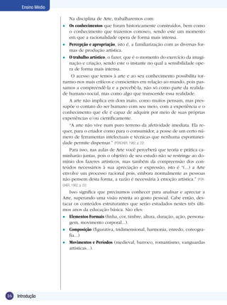 16 Introdução
Ensino Médio
Na disciplina de Arte, trabalharemos com:
Os conhecimentos que foram historicamente construídos, bem como
o conhecimento que trazemos conosco, sendo este um momento
em que a racionalidade opera de forma mais intensa.
Percepção e apropriação, isto é, a familiarização com as diversas for-
mas de produção artística.
O trabalho artístico, o fazer, que é o momento do exercício da imagi-
nação e criação, sendo este o instante no qual a sensibilidade ope-
ra de forma mais intensa.
O acesso que temos à arte e ao seu conhecimento possibilita tor-
narmo-nos mais críticos e conscientes em relação ao mundo, pois pas-
samos a compreendê-la e a percebê-la, não só como parte da realida-
de humano-social, mas como algo que transcende essa realidade.
A arte não implica em dom inato, como muitos pensam, mas pres-
supõe o contato do ser humano com seu meio, com a experiência e o
conhecimento que ele é capaz de adquirir por meio de suas próprias
experiências e/ou cientificamente.
“A arte não vive num puro terreno da afetividade imediata. Ela re-
quer, para o criador como para o consumidor, a posse de um certo nú-
mero de ferramentas intelectuais e técnicas que nenhuma espontanei-
dade permite dispensar.” (PORCHER, 1982, p. 22)
Para isso, nas aulas de Arte você perceberá que teoria e prática ca-
minharão juntas, pois o objetivo de seu estudo não se restringe ao do-
mínio dos fazeres artísticos, mas também da compreensão dos con-
teúdos necessários à sua apreciação e expressão, isto é “(...) a Arte
envolve um processo racional pois, embora normalmente as pessoas
não pensem desta forma, a razão é necessária à emoção artística.” (POR-
CHER, 1982, p. 22)
Isso significa que precisamos conhecer para analisar e apreciar a
Arte, superando uma visão restrita ao gosto pessoal. Cabe então, des-
tacar os conteúdos estruturantes que serão estudados nestes três últi-
mos anos da educação básica. São eles:
Elementos Formais (linha, cor, timbre, altura, duração, ação, persona-
gem, movimento corporal...).
Composição (figurativa, tridimensional, harmonia, enredo, coreogra-
fia...)
Movimentos e Períodos (medieval, barroco, romantismo, vanguardas
artísticas...).
l
l
l
l
l
l
 