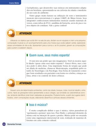 162
Ensino Médio
Elementos Formais
Utilizando os objetos que vocês têm na sala de aula, dividam-se em equipes e criem uma pequena
composição musical ou um acompanhamento para uma música que vocês saibam cantar, explorando
essas sonoridades do dia-a-dia. Apresentem para a turma e, se for possível, gravem as composições
para ouvirem e avaliarem depois.
	 atividade
Quem ouve, seus males espanta!
O som tem um poder que não imaginamos. Você já escutou aque-
le ditado “quem canta seus males espanta”? Parece óbvio, mas a mú-
sica pode ir além disso. Uma importante forma de terapia que pode
ser aliada da medicina, chama-se Musicoterapia, respaldada pelos es-
tudos da Neurologia e da Psicologia. Essa forma de tratamento conse-
gue bons resultados em pacientes com lesões no cérebro, crianças au-
tistas, stress e no controle de dores crônicas.
z
Gravem sons de determinados ambientes: centro da cidade, bosque, clube, local de trabalho, entre
outros. Após as gravações todos apresentarão a seus colegas, que anotarão as características sono-
ras, tentando identificar onde foram realizadas as gravações. Posteriormente, a partir dos lugares identi-
ficados, criem composições visuais, elaborando desenhos e pinturas desses ambientes.
	 atividade
Cyclophonica, que desenvolve suas músicas em instrumentos adapta-
dos em bicicletas, apresentando-se em ciclovias da cidade e interferin-
do nos sons do ambiente.
Outro grupo muito famoso na utilização de sons e instrumentos
musicais não-convencionais é o grupo UAKIT, de Minas Gerais. Seus
integrantes confeccionam instrumentos musicais usando materiais di-
versos, como tubos de P.V.C, sandálias de borracha, arcos de pua e ou-
tros objetos do cotidiano. Vale a pena conferir!
Isso é música?
É muito complicado definir o que é música, vários pensadores já
“queimaram a pestana” para isso. Para Shafer, o principal elemento da
música está na intenção de quem a produz. Música pode ser encarada
como uma organização intencional de sons, realizada de maneiras di-
ferentes em cada contexto cultural.
z
 
