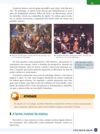 163
Arte
O som nosso de cada dia
A palavra música vem do grego mousikê e quer dizer “arte das mu-
sas”. Na mitologia, as musas eram deusas que simbolizavam as nove
artes da Antigüidade Clássica. Filhas de Zeus e de Mnemosine, deusa
da memória, viviam na companhia de Apolo. Na cultura greco-roma-
na, os artistas invocavam a inspiração das musas antes de iniciar um
trabalho artístico.
NHICOLAS POUSSIN. Apolo e as Musas,1660-69. Óleo sobre tela, 125 cm
x 197 cm, Museu do Prado, Madrid.
< JAN MIENSE MOLANIER. Família fazendo música, 1630. Óleo sobre
tela, 83,4 cm x 81 cm, Frans Hals Museum.
<
Os dois quadros acima pertencem à Arte Barroca, apresentam ca-
racterísticas em comum, como o domínio da perspectiva, desenho da
anatomia humana, além de terem a música como tema principal, po-
rém, a maneira que foram pintadas apresenta as diferenças da Arte de
países católicos e protestantes.
O primeiro representa uma cena da mitologia clássica, com deuses
pagãos e anjos, ou seja, uma imagem idealizada da música inspirada
na cultura greco-romana. No segundo, o pintor representa uma ima-
gem mais realista, uma típica cena do cotidiano de uma família, retra-
tando de maneira fiel o rosto das pessoas e demostrando a importân-
cia que a música tinha na sociedade holandesa.
Em grupos com os colegas, escolham diferentes compositores e formas musicais para pesquisar.
Após a pesquisa, apresentem para a turma trazendo imagens e exemplos musicais.
	 atividade
A forma invisível da música
Em todos os sons, musicais ou não, sempre existem alguns elemen-
tos constantes. São conhecidos como elementos formais, vamos co-
nhecê-los?
z
Leia mais sobre o perío-
do Barroco na página 274
do LDP de Arte.
 