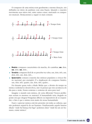 169
Arte
O som nosso de cada dia
O compasso de uma música tem geralmente a mesma duração, são
definidos no início da partitura com uma fração. Quando o maestro
movimenta suas mãos está, entre outras coisas, marcando os compas-
sos musicais. Destacaremos a seguir os mais comuns:
= Tempo forte
= Meio forte
4
4
= Tempo forte
2
4
= Tempo forte3
4
Binário: compasso característico da marcha, do caminhar; um, dois,
um, dois, um, dois...
Ternário: compasso fácil de se perceber na valsa; um, dois, três, um,
dois, três, um, dois, três...
Quaternário: comum à maioria das músicas populares e cívicas (hi-
no nacional, por exemplo). É a duplicação do compasso binário;
um, dois, três, quatro, um, dois, três, quatro...
Foi durante quase toda a Idade Média que a divisão do tempo na
música ocidental se desenvolveu, não vá pensar que isso aconteceu do
dia para a noite, foram centenas e centenas de anos para isso!
Imagine o mundo sem música, ele seria diferente? Nossos proble-
mas seriam os mesmos ou maiores? A humanidade teria chegado ao
ponto em que chegou? Perguntas difíceis ou impossíveis de se respon-
der, o fato é que a música tem muito de nossa humanidade.
Fazer e apreciar música está tão presente em todas as culturas, que
não podemos separá-la do ser humano. Parafraseando aquele famoso
ditado “onde há fumaça há fogo” podemos dizer “onde há um ser hu-
mano, existe música”.
=
=
=
 