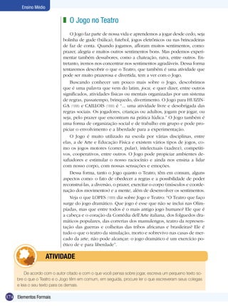 174
Ensino Médio
Elementos Formais
O Jogo no Teatro
O Jogo faz parte de nossa vida e aprendemos a jogar desde cedo, seja
bolinha de gude (búlica), futebol, jogos eletrônicos ou nas brincadeiras
de faz de conta. Quando jogamos, afloram muitos sentimentos, como:
prazer, alegria e muitos outros sentimentos bons. Mas podemos experi-
mentar também dessabores, como a chateação, raiva, entre outros. En-
tretanto, iremos nos concentrar nos sentimentos agradáveis. Dessa forma
tentaremos descobrir o que o Teatro, que também é uma atividade que
pode ser muito prazerosa e divertida, tem a ver com o Jogo.
Buscando conhecer um pouco mais sobre o Jogo, descobrimos
que é uma palavra que vem do latim, jocu, e quer dizer, entre outros
significados, atividades físicas ou mentais organizadas por um sistema
de regras, passatempo, brinquedo, divertimento. O Jogo para HUIZIN-
GA (1996) e CAILLOIS (1990) é “... uma atividade livre e desobrigada das
regras sociais. Os jogadores, crianças ou adultos, jogam por jogar, ou
seja, pelo prazer que encontram na prática lúdica.” O Jogo também é
uma forma de organização social e de trabalho em grupo e pode pro-
piciar o envolvimento e a liberdade para a experimentação.
O Jogo é muito utilizado na escola por várias disciplinas, entre
elas, a de Arte e Educação Física e existem vários tipos de jogos, co-
mo os jogos motores (correr, pular), intelectuais (xadrez), competiti-
vos, cooperativos, entre outros. O Jogo pode propiciar ambientes de-
safiadores e estimular o nosso raciocínio e ainda nos ensina a lidar
com nosso corpo, com nossas sensações e emoções.
Dessa forma, tanto o Jogo quanto o Teatro, têm em comum, alguns
aspectos como: o fato de obedecer a regras e a possibilidade de poder
reconstruí-las, a diversão, o prazer, exercitar o corpo (músculos e coorde-
nação dos movimentos) e a mente, além de desenvolver os sentimentos.
Veja o que LOPES (1989) diz sobre Jogo e Teatro: “O Teatro que faço
surge do jogo dramático. Que jogo é esse que não se inclui nas Olim-
píadas, mas que entre todos é o mais antigo jogo humano? Ele que é
a cabeça e o coração da Comédia dell’Arte italiana, dos folguedos dra-
máticos populares, das correrias dos mamulengos, teatro da represen-
tação das guerras e colheitas das tribos africanas e brasileiras? Ele é
tudo o que o teatro da simulação, morto e sobrevivo nas casas de mer-
cado da arte, não pode alcançar: o jogo dramático é um exercício po-
ético de e para liberdade”.
z
De acordo com o autor citado e com o que você pensa sobre jogar, escreva um pequeno texto so-
bre o que o Teatro e o Jogo têm em comum, em seguida, procure ler o que escreveram seus colegas
e leia o seu texto para os demais.
	 atividade
 