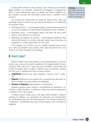 175
Arte
O jogo e o teatro
Monólogo: É um tipo de
peça teatral em que a perso-
nagem faz um discurso para
si mesma; o ator ou atriz faz
sozinho a representação.
O Jogo pode envolver várias pessoas, pois, mesmo que possamos
jogar sozinhos, por exemplo, arremessos de basquete ou jogando fu-
tebol, é muito interessante jogar em grupo. Em Teatro, podemos jo-
gar sozinhos, fazendo um monólogo, porém temos o público como
parceiro.
De acordo com o Dicionário de Teatro de Patrice Pavis, 2003, um
monólogo pode se basear em uma série de elementos e é classificado
da seguinte forma:
Monólogo técnico – a personagem expõe acontecimentos passados
ou que não podem ser representados diretamente para o público.
Monólogo lírico – a personagem expõe, em forma de uma confi-
dência, suas reflexões ou emoções.
Monólogo de reflexão ou decisão – a personagem, diante de uma
situação de decisão ou escolha delicada, expõe, para si mesmas, os
argumentos e contra-argumentos de uma ação.
Você, alguma vez, já falou com seu espelho, fazendo uma revela-
ção, crítica ou pedindo uma opinião sobre algo importante? De certa
forma você estava fazendo um monólogo.
Quem joga?
Brincar e jogar estão relacionados a uma pré-disposição ao diverti-
mento, que se caracteriza pela inexistência da obrigatoriedade de par-
ticipação. Mas, para que o jogo seja bem-sucedido é necessário um
acordo do grupo sobre as regras e objetivos que envolverão a ativida-
de. Para isso, é indispensável que os jogos tenham:
Jogadores: pessoas que estão dispostas a brincar, criar e conhe-
cer.
Regras: informações necessárias que os participantes precisam sa-
ber e respeitar, mas que podem ser adaptadas.
Tempos e Espaços: determinados e combinados.
Quando jogamos temos sempre a possibilidade de aprender a ra-
ciocinar, a tomar decisões, a colaborar, a lidar com nossos sentimentos
e também com os dos outros.
A prática teatral, assim como a do jogo, pode permitir o aprimo-
ramento do diálogo, da capacidade de expressão, da espontaneida-
de, da liberdade pessoal, do relacionamento com colegas, professores
e familiares, contribuindo para que nossas relações com o mundo se
ampliem.
=
=
=
z
=
=
=
 