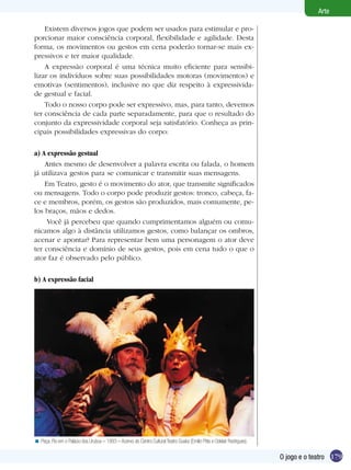 179
Arte
O jogo e o teatro
Existem diversos jogos que podem ser usados para estimular e pro-
porcionar maior consciência corporal, flexibilidade e agilidade. Desta
forma, os movimentos ou gestos em cena poderão tornar-se mais ex-
pressivos e ter maior qualidade.
A expressão corporal é uma técnica muito eficiente para sensibi-
lizar os indivíduos sobre suas possibilidades motoras (movimentos) e
emotivas (sentimentos), inclusive no que diz respeito à expressivida-
de gestual e facial.
Todo o nosso corpo pode ser expressivo, mas, para tanto, devemos
ter consciência de cada parte separadamente, para que o resultado do
conjunto da expressividade corporal seja satisfatório. Conheça as prin-
cipais possibilidades expressivas do corpo:
a) A expressão gestual
Antes mesmo de desenvolver a palavra escrita ou falada, o homem
já utilizava gestos para se comunicar e transmitir suas mensagens.
Em Teatro, gesto é o movimento do ator, que transmite significados
ou mensagens. Todo o corpo pode produzir gestos: tronco, cabeça, fa-
ce e membros, porém, os gestos são produzidos, mais comumente, pe-
los braços, mãos e dedos.
Você já percebeu que quando cumprimentamos alguém ou comu-
nicamos algo à distância utilizamos gestos, como balançar os ombros,
acenar e apontar? Para representar bem uma personagem o ator deve
ter consciência e domínio de seus gestos, pois em cena tudo o que o
ator faz é observado pelo público.
b) A expressão facial
Peça: Flo em o Palácio dos Urubus – 1993 – Acervo do Centro Cultural Teatro Guaíra (Emílio Pitta e Odelair Rodrigues).<
 
