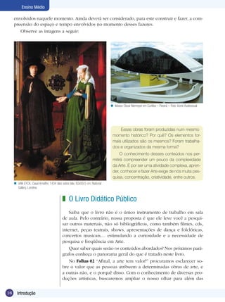 18 Introdução
Ensino Médio
O Livro Didático Público
Saiba que o livro não é o único instrumento de trabalho em sala
de aula. Pelo contrário, nossa proposta é que ele leve você a pesqui-
sar outros materiais, não só bibliográficos, como também filmes, cds,
internet, peças teatrais, shows, apresentações de dança e folclóricas,
concertos musicais,... estimulando a curiosidade e a necessidade de
pesquisa e freqüência em Arte.
Quer saber quais serão os conteúdos abordados? Nos próximos pará-
grafos conheça o panorama geral do que é tratado neste livro.
No Folhas 02 “Afinal, a arte tem valor?” procuramos esclarecer so-
bre o valor que as pessoas atribuem a determinadas obras de arte, e
a outras não, e o porquê disso. Com o conhecimento de diversas pro-
duções artísticas, buscaremos ampliar o nosso olhar para além das
z
Essas obras foram produzidas num mesmo
momento histórico? Por quê? Os elementos for-
mais utilizados são os mesmos? Foram trabalha-
dos e organizados da mesma forma?
O conhecimento desses conteúdos nos per-
mitirá compreender um pouco da complexidade
da Arte. E por ser uma atividade complexa, apren-
der, conhecer e fazer Arte exige de nós muita pes-
quisa, concentração, criatividade, entre outros.
envolvidos naquele momento. Ainda deverá ser considerado, para este construir e fazer, a com-
preensão do espaço e tempo envolvidos no momento desses fazeres.
Observe as imagens a seguir:
Museu Oscar Niemeyer em Curitiba – Paraná – Foto: Icone Audiovisualn
VAN EYCK, Casal Arnolfini, 1434 óleo sobre tela, 82x59,5 cm; National
Gallery, Londres.
n
 