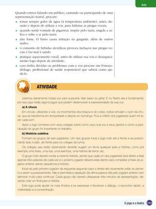 183
Arte
O jogo e o teatro
Quando estiver falando em público, cantando ou participando de uma
representação teatral, procure:
tomar sempre goles de água (à temperatura ambiente), antes, du-
rante e depois de utilizar a voz, para hidratar as pregas vocais;
quando sentir vontade de pigarrear, inspire pelo nariz, engula a sa-
liva e solte o ar pelo nariz;
não fume. O fumo causa irritação na garganta, além de outros
males;
o consumo de bebidas alcoólicas provoca inchaços nas pregas vo-
cais e faz mal à saúde;
pratique aquecimento vocal, antes de utilizar sua voz e desaqueci-
mento logo depois da atividade;
caso tenha dúvidas ou problemas com a voz procure um Fonoau-
diólogo, profissional de saúde responsável que saberá como aju-
dá-lo.
=
=
=
=
=
=
Usamos diariamente nossa voz para sussurrar, falar baixo ou gritar. E no Teatro ela é fundamental,
por isso aqui estão alguns jogos que podem desenvolver a expressividade da sua voz:
a) A chuva
Em círculo, utilizando a voz, os movimentos dos braços e do corpo, todos simulam o som da chu-
va, que se transforma em tempestade e depois em bonança. Fica a critério dos jogadores quem irá fa-
zer cada som.
Após o jogo converse com seus colegas sobre como usou sua voz e seus gestos e como a parti-
cipação do grupo foi importante no trabalho.
b) História coletiva
Formam-se grupos de seis jogadores. Um dos grupos inicia o jogo indo até a frente e se posicio-
nando lado a lado, de frente para os colegas da turma.
Os colegas que estão observando deverão sugerir um tema qualquer para a história, como por
exemplo uma festa, uma loja, uma aventura, uma história de terror, etc.
O grupo todo deverá contar a mesma história, sendo que cada um dos jogadores terá direito a falar
apenas três palavras de cada vez e o próximo jogador deverá estar atento para completar a frase do jo-
gador anterior dando seqüência à história.
Inicia-se pelo primeiro jogador da esquerda seguindo para a direita até novamente voltar ao primei-
ro e assim sucessivamente. Não é permitida a repetição da última palavra dita pelo jogador anterior nem
demorar muito para continuar. Cada grupo não deverá ultrapassar três minutos de apresentação, de-
vendo criar um final para a história.
Este jogo pode ajudar os mais tímidos a se expressar e favorecer o diálogo, o raciocínio rápido, a
criatividade e a concentração.
	 atividade
 