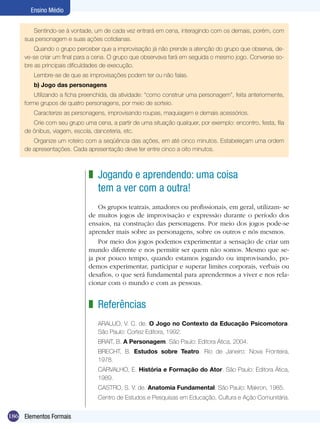 186
Ensino Médio
Elementos Formais
Jogando e aprendendo: uma coisa
tem a ver com a outra!
Os grupos teatrais, amadores ou profissionais, em geral, utilizam- se
de muitos jogos de improvisação e expressão durante o período dos
ensaios, na construção das personagens. Por meio dos jogos pode-se
aprender mais sobre as personagens, sobre os outros e nós mesmos.
Por meio dos jogos podemos experimentar a sensação de criar um
mundo diferente e nos permitir ser quem não somos. Mesmo que se-
ja por pouco tempo, quando estamos jogando ou improvisando, po-
demos experimentar, participar e superar limites corporais, verbais ou
desafios, o que será fundamental para aprendermos a viver e nos rela-
cionar com o mundo e com as pessoas.
Referências
ARAUJO, V. C. de. O Jogo no Contexto da Educação Psicomotora.
São Paulo: Cortez Editora, 1992.
BRAIT, B. A Personagem. São Paulo: Editora Ática, 2004.
BRECHT, B. Estudos sobre Teatro. Rio de Janeiro: Nova Fronteira,
1978.
CARVALHO, E. História e Formação do Ator. São Paulo: Editora Ática,
1989.
CASTRO, S. V. de. Anatomia Fundamental. São Paulo: Makron, 1985.
Centro de Estudos e Pesquisas em Educação, Cultura e Ação Comunitária.
z
z
Sentindo-se à vontade, um de cada vez entrará em cena, interagindo com os demais, porém, com
sua personagem e suas ações cotidianas.
Quando o grupo perceber que a improvisação já não prende a atenção do grupo que observa, de-
ve-se criar um final para a cena. O grupo que observava fará em seguida o mesmo jogo. Converse so-
bre as principais dificuldades de execução.
Lembre-se de que as improvisações podem ter ou não falas.
b) Jogo das personagens
Utilizando a ficha preenchida, da atividade: “como construir uma personagem”, feita anteriormente,
forme grupos de quatro personagens, por meio de sorteio.
Caracterize as personagens, improvisando roupas, maquiagem e demais acessórios.
Crie com seu grupo uma cena, a partir de uma situação qualquer, por exemplo: encontro, festa, fila
de ônibus, viagem, escola, danceteria, etc.
Organize um roteiro com a seqüência das ações, em até cinco minutos. Estabeleçam uma ordem
de apresentações. Cada apresentação deve ter entre cinco a oito minutos.
 