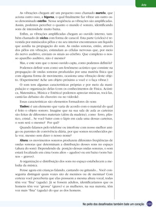 191
Arte
No peito dos desafinados também bate um coração
As vibrações chegam até um pequeno osso chamado martelo, que
aciona outro osso, a bigorna, o qual finalmente faz vibrar um outro os-
so denominado estribo. Nessa seqüência as vibrações são amplificadas.
Assim, podemos perceber o quanto o mundo é sonoro, identificando
sons de intensidade muito baixa.
Enfim, as vibrações amplificadas chegam ao ouvido interno, tam-
bém chamado de cóclea com forma de caracol. Esta parte (cóclea) é re-
vestida por minúsculos pêlos e no seu interior encontramos um líquido
que auxilia na propagação do som. As ondas sonoras, então, através
dos pêlos em vibração, estimulam as células nervosas que, por meio
do nervo auditivo, enviam os sinais ao cérebro. Que complexo o nos-
so aparelho auditivo, não é mesmo?
Mas, e este som que o nosso ouvido capta, como podemos definí-lo?
Podemos definir som como um fenômeno acústico que consiste na
propagação de ondas sonoras produzidas por uma matéria física que
com alguma forma de movimento, ocasiona uma vibração deste obje-
to. (Experimente! Ache um objeto próximo a você e o faça vibrar.)
O som tem algumas características próprias e por meio da mani-
pulação e organização delas (com os conhecimentos de Física, Acústi-
ca, Matemática, Música e Estética) podemos apreciar músicas, tocá-las,
cantá-las debaixo do chuveiro ou no videokê.
Essas características são elementos formadores do som:
Timbre: é um elemento que varia de acordo com o material do qual
é feito o objeto sonoro. Imagine que na sua sala de aula as carteiras
são feitas de diferentes materiais (além da madeira), como ferro, plás-
tico, cristal... Se você bater com o lápis em cada uma dessas carteiras,
o som será o mesmo? Por quê?
Quando falamos pelo telefone ou interfone com nosso melhor ami-
go ou parentes de convivência diária, por que somos reconhecidos pe-
la voz, mesmo sem dizer o nosso nome?
Altura: os movimentos sonoros produzem diferentes freqüências de
ondas sonoras que determinam a distribuição desses sons no espaço
(altura do som). Dependendo da posição dessas ondas sonoras, o som
estará localizado em cima (sons altos – agudos) ou em baixo (sons bai-
xos – graves).
A organização e distribuição dos sons no espaço estabelecem a me-
lodia da música.
Pense agora em crianças falando, cantando ou gritando... Você con-
seguiria distinguir quais vozes são de meninos ou de meninas? Com
certeza você perceberia que elas possuem a mesma altura vocal, todas
têm voz “fina” (aguda). Já se fossem adultos, identificaríamos que os
homens têm voz “grossa” (grave) e as mulheres, na sua maioria, têm
voz mais “fina” (aguda) do que as dos homens.
 