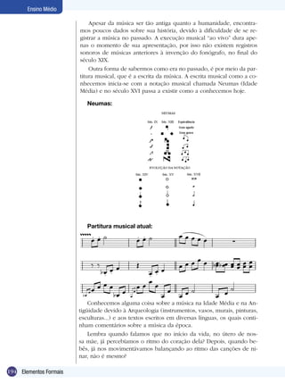 194
Ensino Médio
Elementos Formais
Neumas:
Partitura musical atual:
Apesar da música ser tão antiga quanto a humanidade, encontra-
mos poucos dados sobre sua história, devido à dificuldade de se re-
gistrar a música no passado. A execução musical “ao vivo” dura ape-
nas o momento de sua apresentação, por isso não existem registros
sonoros de músicas anteriores à invenção do fonógrafo, no final do
século XIX.
Outra forma de sabermos como era no passado, é por meio da par-
titura musical, que é a escrita da música. A escrita musical como a co-
nhecemos inicia-se com a notação musical chamada Neumas (Idade
Média) e no século XVI passa a existir como a conhecemos hoje.
Conhecemos alguma coisa sobre a música na Idade Média e na An-
tigüidade devido à Arqueologia (instrumentos, vasos, murais, pinturas,
esculturas...) e aos textos escritos em diversas línguas, os quais conti-
nham comentários sobre a música da época.
Lembra quando falamos que no início da vida, no útero de nos-
sa mãe, já percebíamos o ritmo do coração dela? Depois, quando be-
bês, já nos movimentávamos balançando ao ritmo das canções de ni-
nar, não é mesmo?
 