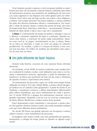 195
Arte
No peito dos desafinados também bate um coração
O ser humano quando começou a viver em grupo também se mani-
festava por meio do movimento corporal (dança), embalado pelo ritmo
de instrumentos musicais, nos momentos de manifestação de suas cren-
ças e para organizar-se nas disputas com outros grupos pela sua sobre-
vivência. Você notou que até hoje em dia, nos cultos e ritos religiosos,
a música está sempre presente? Nas forças militares, a música também
faz parte dos diversos momentos oficiais e comemorativos. Por exem-
plo: o ritmo da marcha orienta a ordem dos passos da tropa, por meio
do tempo forte-fraco, forte-fraco, forte-fraco... sucessivamente. Estamos
falando de ritmo desde o início, mas o que ele é exatamente?
3. Ritmo: é o ordenamento do tempo da música e abrange o som ou
o silêncio, o elemento regulador do ritmo é a pulsação. Quando ou-
vimos uma música, a marcação do pulso surge naturalmente. Quan-
tas vezes você já “se pegou” movimentando os pés, a cabeça, baten-
do as mãos ou mexendo o corpo ao ouvir seu grupo ou cantor(a)
predileto(a)? Na verdade, o pulso é o coração da música, e esse cora-
ção tem um ritmo. No Folhas 10, também são abordados estes aspec-
tos do som, leia ou releia.
Um jeito diferente de fazer música
Durante toda história, conceitos de sons musicais foram sofrendo
alterações.
No Ocidente, século XVIII, na música conhecida como erudita (mú-
sica ocidental de tradição escrita), eram utilizados sons como a voz hu-
mana e instrumentos musicais, organizados a partir de princípios ma-
temáticos e acústicos que perduram até hoje em dia como a referência
de quando ouvimos e apreciamos uma música.
Os instrumentos de percussão, sopro ou cordas nem sempre foram
utilizados na música. Por toda a Idade Média, a música oficial (da Igre-
ja Católica) era só cantada (canto gregoriano). A partir do século X, no
Ocidente, a população começou a utilizar instrumentos influenciados
pela cultura muçulmana, que usava instrumentos de corda e percus-
são. O século XVIII foi o apogeu dos instrumentos musicais, com as
grandes orquestras, chegando a não ter voz ou coral nas composições
de Bach, Mozart, Beethoven e muitos outros desse período.
Esses instrumentos eram construídos e executavam a música den-
tro dos padrões clássicos (música tonal), não sendo permitido nenhum
som que fosse diferente desses parâmetros.
No século XX houve um grande interesse em incorporar à música
objetos sonoros e mais instrumentos de percussão.
Já imaginou uma música criada com sons produzidos por garrafas,
ferramentas, o esfregar da roupa, portas se abrindo ou alguém suspi-
rando? 	
z
 