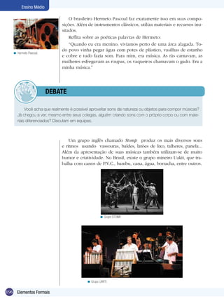 196
Ensino Médio
Elementos Formais
Hermeto Pascoal.<
Grupo STOMP.<
Grupo UAKTI.<
O brasileiro Hermeto Pascoal faz exatamente isso em suas compo-
sições. Além de instrumentos clássicos, utiliza materiais e recursos inu-
sitados.
Reflita sobre as poéticas palavras de Hermeto:
“Quando eu era menino, vivíamos perto de uma área alagada. To-
do povo vinha pegar água com potes de plástico, vasilhas de estanho
e cobre e tudo fazia som. Para mim, era música. As rãs cantavam, as
mulheres esfregavam as roupas, os vaqueiros chamavam o gado. Era a
minha música.”
Um grupo inglês chamado Stomp produz os mais diversos sons
e ritmos usando vassouras, baldes, latões de lixo, talheres, panela...
Além da apresentação de suas músicas também utilizam-se de muito
humor e criatividade. No Brasil, existe o grupo mineiro Uakti, que tra-
balha com canos de P.V.C., bambu, cana, água, borracha, entre outros.
Você acha que realmente é possível aproveitar sons da natureza ou objetos para compor músicas?
Já chegou a ver, mesmo entre seus colegas, alguém criando sons com o próprio corpo ou com mate-
riais diferenciados? Discutam em equipes.
	 debate
 