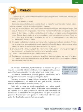 197
Arte
No peito dos desafinados também bate um coração
Que tal, em grupos, vocês combinarem de trazer objetos e a partir deles criarem sons, ritmos e apre-
sentar para a turma?
Vai ser muito divertido e criativo!
Depois das apresentações vocês poderão discutir se é possível encontrar notas musicais e cons-
truir uma escala por meio de um destes objetos em vibração.
a)	 Você já ouviu falar da época em que as novelas eram transmitidas pelo rádio? Naquele tempo, para
produzir efeitos de uma tempestade, por exemplo, profissionais (chamados sonoplastas) utilizavam
placas de alumínio para o trovão e arroz deslizando dentro de um cano para representar as gotas de
chuva. Batendo duas metades de um coco, produziam o som de galope de um cavalo. Agora, em
grupo, criem uma história, selecionem objetos sonoros, e como se estivessem numa novela de rá-
dio, apresentem para seus colegas.
b)	 Em duplas, vocês também poderão criar instrumentos musicais com materiais recicláveis. Primeira-
mente, façam uma pesquisa e peçam auxílio para o(a) professor(a), depois, criem os instrumentos,
dando-lhes nomes. Apresentem para a turma o que vocês criaram.
c)	 Em grupos de 05 a 06 alunos, a partir dos instrumentos criados, pensem em uma apresentação em
que eles possam ser tocados ou mesmo numa composição musical.
d)	 Desafio: Qual o limite de som que o ouvido humano suporta?
e)	 Que tal vocês combinarem de cantar num karaokê ou videokê e testarem sua voz e o “tal apare-
lho”? Depois, abram uma discussão a respeito de qual(is) elemento(s) sonoro(s) vocês consideram
responsável(eis) pela pontuação.
	 atividade
Em pesquisa na Internet, verificou-se que o mercado, no que diz
respeito ao karaokê, está investindo em novos equipamentos, em que,
para obter boas notas, não é preciso gritar, basta cantar bem.
Os karaokês convencionais avaliam apenas a intensidade, isto é,
boas pontuações seriam conseguidas “no grito”. Será?
Essa nova tecnologia desenvolvida em aparelhos de karaokês per-
mitiria uma pontuação um pouco mais justa, pois avaliaria a afinação
(altura), ritmo e também a intensidade da voz.
Então, não se sinta um simples desafinado, um “pobre mortal”
quando resolver cantar numa rodada de karaokê ou mesmo debaixo
do chuveiro. Não há nada que um bom estudo e exercícios vocais não
resolva, seja na intensidade da voz (ganhar nota “no grito”) ou com um
professor de canto (caso você queira ser profissional). E lembre-se: no
peito dos desafinados também bate um coração!
Sobre o aparelho fonador
e cuidados com a voz, ve-
ja o capítulo 11 de Teatro,
p. 182-83.
 