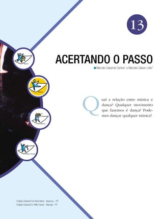 201
Arte
Acertando o Passo
13
Marcelo Cabarrão Santos1
e Marcelo Galvan Leite2
<
ACERTANDO O PASSO
ual a relação entre música e
dança? Qualquer movimento
que fazemos é dança? Pode-
mos dançar qualquer música?
1
Colégio Estadual Frei Beda Maria - Itaperuçu - PR
2
Colégio Estadual Dr. Willie Davids - Maringá - PR
 