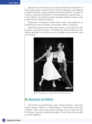 202
Ensino Médio
Elementos Formais
Quando você está nervoso, não acaba sentindo uma vontade de se
mexer para aliviar a tensão? Por que será que algumas vezes sentimos
vontade de mexer o corpo quando ouvimos uma música? “O corpo es-
tremece, as pernas desobedecem, inconscientemente a gente dança...”,
você conhece esse trecho da música do grupo Araketu? A música real-
mente nos dá vontade de dançar?
Realmente o ser humano, muitas vezes, sente a necessidade de se
expressar por meio dos gestos, movimentos, ritmos e pulsações.
Dançando podemos descobrir quem somos, o que podemos, onde
estamos, com quem estamos... É também por meio da dança que po-
demos aprender a nos relacionar com o mundo, com os outros e com
nós mesmos.
Dançando na História
Você já deve ter ouvido frases, como: “dança da chuva”, “quem não
dança, segura a criança”, “o velho dançou”, “quem dança seus males
espanta”, entre outras. Esses termos mostram como a dança faz par-
te da nossa vida até em ditados populares. O que você acha que cada
um deles significa?
z
Balé: Dança da Meia Lua – 1988, Acervo do Centro Cultural Teatro Guaira.<
 
