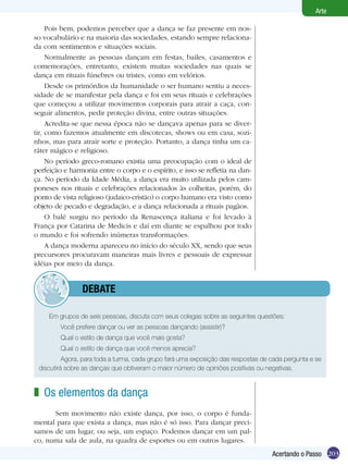 203
Arte
Acertando o Passo
Pois bem, podemos perceber que a dança se faz presente em nos-
so vocabulário e na maioria das sociedades, estando sempre relaciona-
da com sentimentos e situações sociais.
Normalmente as pessoas dançam em festas, bailes, casamentos e
comemorações, entretanto, existem muitas sociedades nas quais se
dança em rituais fúnebres ou tristes, como em velórios.
Desde os primórdios da humanidade o ser humano sentiu a neces-
sidade de se manifestar pela dança e foi em seus rituais e celebrações
que começou a utilizar movimentos corporais para atrair a caça, con-
seguir alimentos, pedir proteção divina, entre outras situações.
Acredita-se que nessa época não se dançava apenas para se diver-
tir, como fazemos atualmente em discotecas, shows ou em casa, sozi-
nhos, mas para atrair sorte e proteção. Portanto, a dança tinha um ca-
ráter mágico e religioso.
No período greco-romano existia uma preocupação com o ideal de
perfeição e harmonia entre o corpo e o espírito, e isso se refletia na dan-
ça. No período da Idade Média, a dança era muito utilizada pelos cam-
poneses nos rituais e celebrações relacionados às colheitas, porém, do
ponto de vista religioso (judaico-cristão) o corpo humano era visto como
objeto de pecado e degradação, e a dança relacionada a rituais pagãos.
O balé surgiu no período da Renascença italiana e foi levado à
França por Catarina de Medicis e daí em diante se espalhou por todo
o mundo e foi sofrendo inúmeras transformações.
A dança moderna apareceu no início do século XX, sendo que seus
precursores procuravam maneiras mais livres e pessoais de expressar
idéias por meio da dança.
Os elementos da dança
	 Sem movimento não existe dança, por isso, o corpo é funda-
mental para que exista a dança, mas não é só isso. Para dançar preci-
samos de um lugar, ou seja, um espaço. Podemos dançar em um pal-
co, numa sala de aula, na quadra de esportes ou em outros lugares.
z
Em grupos de seis pessoas, discuta com seus colegas sobre as seguintes questões:
	 Você prefere dançar ou ver as pessoas dançando (assistir)?
	 Qual o estilo de dança que você mais gosta?
	 Qual o estilo de dança que você menos aprecia?
	 Agora, para toda a turma, cada grupo fará uma exposição das respostas de cada pergunta e se
discutirá sobre as danças que obtiveram o maior número de opiniões positivas ou negativas.
	 debate
 