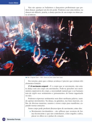 204
Ensino Médio
Elementos Formais
Não são apenas os bailarinos e dançarinos profissionais que po-
dem dançar, qualquer um de nós pode. Podemos usar uma música, ou
dançar em silêncio, porém, a dança precisa de um tempo ou ritmo pa-
ra acontecer.
Em resumo, para que a dança aconteça é preciso que existam três
elementos formais:
1º) O movimento corporal – É o corpo que se movimenta, não exis-
te dança sem um corpo em movimento. Pode-se perceber nos movi-
mentos expressivos do corpo, a necessidade natural que o ser humano
tem de expôr seus sentimentos e pensamentos, de forma organizada
ou não.
Podemos expressar sentimentos sem dizer nenhuma palavra, usan-
do apenas movimentos. Na dança, na ginástica, nas lutas marciais, en-
fim, de diversas maneiras, usamos o nosso corpo para manifestar, ex-
pandir nossas emoções.
Nosso corpo pode produzir diversos tipos de movimento, entre eles:
Movimentos involuntários – são reflexos que ocorrem de for-
ma inconsciente e que não controlamos, como engolir a saliva,
piscar os olhos ou o pulsar do coração.
=
Balé: O Segundo Sopro – 1999 – Acervo do Centro Cultural Teatro Guaira.<
 