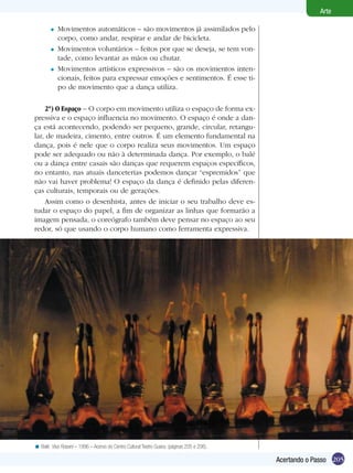 205
Arte
Acertando o Passo
Movimentos automáticos – são movimentos já assimilados pelo
corpo, como andar, respirar e andar de bicicleta.
Movimentos voluntários – feitos por que se deseja, se tem von-
tade, como levantar as mãos ou chutar.
Movimentos artísticos expressivos – são os movimentos inten-
cionais, feitos para expressar emoções e sentimentos. É esse ti-
po de movimento que a dança utiliza.
	
2º) O Espaço – O corpo em movimento utiliza o espaço de forma ex-
pressiva e o espaço influencia no movimento. O espaço é onde a dan-
ça está acontecendo, podendo ser pequeno, grande, circular, retangu-
lar, de madeira, cimento, entre outros. É um elemento fundamental na
dança, pois é nele que o corpo realiza seus movimentos. Um espaço
pode ser adequado ou não à determinada dança. Por exemplo, o balé
ou a dança entre casais são danças que requerem espaços específicos,
no entanto, nas atuais danceterias podemos dançar “espremidos” que
não vai haver problema! O espaço da dança é definido pelas diferen-
ças culturais, temporais ou de gerações.
Assim como o desenhista, antes de iniciar o seu trabalho deve es-
tudar o espaço do papel, a fim de organizar as linhas que formarão a
imagem pensada, o coreógrafo também deve pensar no espaço ao seu
redor, só que usando o corpo humano como ferramenta expressiva.
=
=
=
Balé: Viva Rossini – 1996 – Acervo do Centro Cultural Teatro Guaira. (páginas 205 e 206).<
 