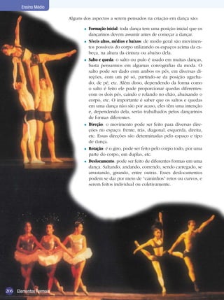 206
Ensino Médio
Elementos Formais
Alguns dos aspectos a serem pensados na criação em dança são:
Ensino Médio
206 Elementos Formais
Formação inicial: toda dança tem uma posição inicial que os
dançarinos devem assumir antes de começar a dançar.
Níveis altos, médios e baixos: de modo geral são movimen-
tos possíveis do corpo utilizando os espaços acima da ca-
beça, na altura da cintura ou abaixo dela.
Salto e queda: o salto ou pulo é usado em muitas danças,
basta pensarmos em algumas coreografias da moda. O
salto pode ser dado com ambos os pés, em diversas di-
reções, com um pé só, partindo-se da posição agacha-
do, de pé, etc. Além disso, dependendo da forma como
o salto é feito ele pode proporcionar quedas diferentes:
com os dois pés, caindo e rolando no chão, abaixando o
corpo, etc. O importante é saber que os saltos e quedas
em uma dança não são por acaso, eles têm uma intenção
e, dependendo dela, serão trabalhados pelos dançarinos
de formas diferentes.
Direção: o movimento pode ser feito para diversas dire-
ções no espaço: frente, trás, diagonal, esquerda, direita,
etc. Essas direções são determinadas pelo espaço e tipo
de dança.
Rotação: é o giro, pode ser feito pelo corpo todo, por uma
parte do corpo, em duplas, etc.
Deslocamento: pode ser feito de diferentes formas em uma
dança. Saltando, andando, correndo, sendo carregado, se
arrastando, girando, entre outras. Esses deslocamentos
podem se dar por meio de “caminhos” retos ou curvos, e
serem feitos individual ou coletivamente.
=
=
=
=
=
=
 