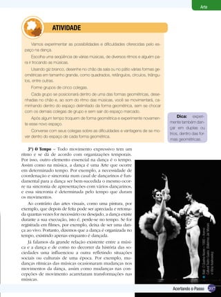 207
Arte
Acertando o Passo
Vamos experimentar as possibilidades e dificuldades oferecidas pelo es-
paço na dança.
Escolha uma seqüência de várias músicas, de diversos ritmos e alguém pa-
ra ir trocando as músicas.
Usando giz branco, desenhe no chão da sala ou no pátio várias formas ge-
ométricas em tamanho grande, como quadrados, retângulos, círculos, triângu-
los, entre outras.
Forme grupos de cinco colegas.
Cada grupo se posicionará dentro de uma das formas geométricas, dese-
nhadas no chão e, ao som do ritmo das músicas, você se movimentará, ca-
minhando dentro do espaço delimitado da forma geométrica, sem se chocar
com os demais colegas de grupo e sem sair do espaço marcado.
Após algum tempo troquem de forma geométrica e experimente novamen-
te esse novo espaço.
Converse com seus colegas sobre as dificuldades e vantagens de se mo-
ver dentro do espaço de cada forma geométrica.
	 atividade
Dica: experi-
mente também dan-
çar em duplas ou
trios, dentro das for-
mas geométricas.
Balé:OQuebra-Nozes–1980–Acervo
CulturalTeatroGuaira(BailarinosJairMoraes
eVâniaKesikowsky)
<
207Acertando o Passo
3º) O Tempo – Todo movimento expressivo tem um
ritmo e se dá de acordo com organizações temporais.
Por isso, outro elemento essencial na dança é o tempo.
Assim como na música, a dança é uma Arte que ocorre
em determinado tempo. Por exemplo, a necessidade de
coordenação e sincronia num casal de dançarinos é fun-
damental para a dança ser bem-sucedida o mesmo ocor-
re na sincronia de apresentações com vários dançarinos,
e essa sincronia é determinada pelo tempo que duram
os movimentos.
Ao contrário das artes visuais, como uma pintura, por
exemplo, que depois de feita pode ser apreciada e retoma-
da quantas vezes for necessário ou desejado, a dança existe
durante a sua execução, isto é, perde-se no tempo. Se for
registrada em filmes, por exemplo, deixa de ser uma dan-
ça ao vivo. Portanto, dizemos que a dança é organizada no
tempo, existindo apenas enquanto é dançada.
Já falamos da grande relação existente entre a músi-
ca e a dança e de como no decorrer da história das so-
ciedades uma influenciou a outra refletindo situações
sociais ou culturais de uma época. Por exemplo, mu-
danças rítmicas das músicas ocasionaram mudanças nos
movimentos da dança, assim como mudanças nas con-
cepções de movimento acarretaram transformações nas
músicas.
 