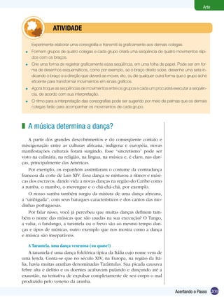 209
Arte
Acertando o Passo
Experimente elaborar uma coreografia e transmití-la graficamente aos demais colegas.
Formem grupos de quatro colegas e cada grupo criará uma seqüência de quatro movimentos rápi-
dos com os braços.
Crie uma forma de registrar graficamente essa seqüência, em uma folha de papel. Pode ser em for-
ma de desenhos esquemáticos, como por exemplo, se o braço direito sobe, desenhe uma seta in-
dicando o braço e a direção que deverá se mover, etc, ou de qualquer outra forma que o grupo ache
eficiente para transformar movimentos em sinais gráficos.
Agora troque as seqüências de movimentos entre os grupos e cada um procurará executar a seqüên­
cia, de acordo com sua interpretação.
O ritmo para a interpretação das coreografias pode ser sugerido por meio de palmas que os demais
colegas farão para acompanhar os movimentos de cada grupo.
=
=
=
=
	 atividade
A música determina a dança?
A partir dos grandes descobrimentos e do conseqüente contato e
miscigenação entre as culturas africana, indígena e européia, novas
manifestações culturais foram surgindo. Esse “sincretismo” pode ser
visto na culinária, na religião, na língua, na música e, é claro, nas dan-
ças, principalmente das Américas.
Por exemplo, os espanhóis assimilaram o costume da contradança
francesa da corte de Luis XIV. Essa dança se misturou a ritmos e músi-
cas dos escravos, dando vida a novas danças na região do Caribe como
a rumba, o mambo, o merengue e o chá-chá-chá, por exemplo.
O nosso samba também surgiu da mistura de uma dança africana,
a “umbigada”, com seus batuques característicos e dos cantos das mo-
dinhas portuguesas.
Por falar nisso, você já percebeu que muitas danças definem tam-
bém o nome das músicas que são usadas na sua execução? O Tango,
a valsa, o fandango, a tarantela ou o frevo são ao mesmo tempo dan-
ças e tipos de músicas, outro exemplo que nos mostra como a dança
e música são inseparáveis.
z
A Tarantela, uma dança venenosa (ou quase!)
A tarantela é uma dança folclórica típica da Itália cujo nome vem de
uma lenda. Conta-se que no século XIV, na Europa, na região da Itá-
lia, havia muitas aranhas denominadas Tarântulas. Sua picada causava
febre alta e delírio e os doentes acabavam pulando e dançando até a
exaustão, na tentativa de expulsar completamente de seu corpo o mal
produzido pelo veneno da aranha.
 