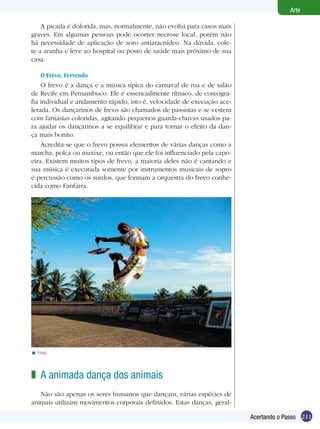 211
Arte
Acertando o Passo
A picada é dolorida, mas, normalmente, não evolui para casos mais
graves. Em algumas pessoas pode ocorrer necrose local, porém não
há necessidade de aplicação de soro antiaracnídeo. Na dúvida, cole-
te a aranha e leve ao hospital ou posto de saúde mais próximo de sua
casa.
O Frevo, Fervendo
O frevo é a dança e a música típica do carnaval de rua e de salão
de Recife em Pernambuco. Ele é essencialmente rítmico, de coreogra-
fia individual e andamento rápido, isto é, velocidade de execução ace-
lerada. Os dançarinos de frevo são chamados de passistas e se vestem
com fantasias coloridas, agitando pequenos guarda-chuvas usados pa-
ra ajudar os dançarinos a se equilibrar e para tornar o efeito da dan-
ça mais bonito.
Acredita-se que o frevo possui elementos de várias danças como a
marcha, polca ou maxixe, ou então que ele foi influenciado pela capo-
eira. Existem muitos tipos de frevo, a maioria deles não é cantando e
sua música é executada somente por instrumentos musicais de sopro
e percussão como os surdos, que formam a orquestra do frevo conhe-
cida como Fanfarra.
Frevo.<
A animada dança dos animais
Não são apenas os seres humanos que dançam, várias espécies de
animais utilizam movimentos corporais definidos. Estas danças, geral-
z
 