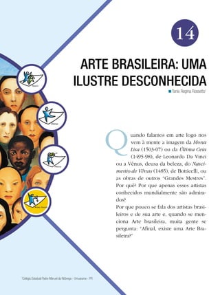 217
Arte
Arte Brasileira: uma ilustre desconhecida
14
Tania Regina Rossetto1
<
ARTE BRASILEIRA: UMA
ILUSTRE DESCONHECIDA
uando falamos em arte logo nos
vem à mente a imagem da Mona
Lisa (1503-07) ou da Última Ceia
(1495-98), de Leonardo Da Vinci
ou a Vênus, deusa da beleza, do Nasci-
mento de Vênus (1485), de Botticelli, ou
as obras de outros “Grandes Mestres”.
Por quê? Por que apenas esses artistas
conhecidos mundialmente são admira-
dos?
Por que pouco se fala dos artistas brasi-
leiros e de sua arte e, quando se men-
ciona Arte brasileira, muita gente se
pergunta: “Afinal, existe uma Arte Bra-
sileira?”
1
Colégio Estadual Padre Manuel da Nóbrega - Umuarama - PR
 