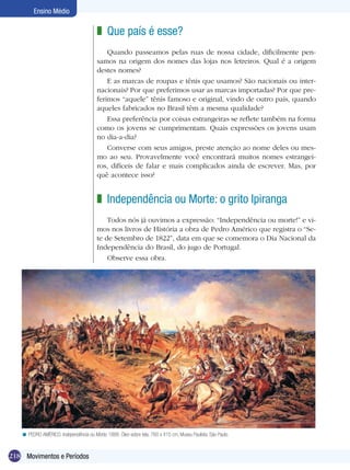 218
Ensino Médio
Movimentos e Períodos
Que país é esse?
Quando passeamos pelas ruas de nossa cidade, dificilmente pen-
samos na origem dos nomes das lojas nos letreiros. Qual é a origem
destes nomes?
E as marcas de roupas e tênis que usamos? São nacionais ou inter-
nacionais? Por que preferimos usar as marcas importadas? Por que pre-
ferimos “aquele” tênis famoso e original, vindo de outro país, quando
aqueles fabricados no Brasil têm a mesma qualidade?
Essa preferência por coisas estrangeiras se reflete também na forma
como os jovens se cumprimentam. Quais expressões os jovens usam
no dia-a-dia?
Converse com seus amigos, preste atenção ao nome deles ou mes-
mo ao seu. Provavelmente você encontrará muitos nomes estrangei-
ros, difíceis de falar e mais complicados ainda de escrever. Mas, por
quê acontece isso?
z
Independência ou Morte: o grito Ipiranga
Todos nós já ouvimos a expressão: “Independência ou morte!” e vi-
mos nos livros de História a obra de Pedro Américo que registra o “Se-
te de Setembro de 1822”, data em que se comemora o Dia Nacional da
Independência do Brasil, do jugo de Portugal.
Observe essa obra.
z
PEDRO AMÉRICO. Independência ou Morte, 1888. Óleo sobre tela, 760 x 415 cm, Museu Paulista, São Paulo.<
 