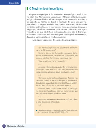 224
Ensino Médio
Movimentos e Períodos
O Movimento Antropofágico
O que é antropofagia? E do Movimento Antropofágico, você já ou-
viu falar? Este Movimento é iniciado em 1928 com o Manifesto Antro-
pofágico de Oswald de Andrade, no qual ironicamente ele se refere a
um episódio da história do Brasil: o naufrágio do navio em que via-
java o bispo português Sardinha que, após a sua morte, foi devorado
por índios antropófagos. O movimento, nessa perspectiva, instaura a
“deglutição” de ideais e conceitos pré-formados pelos europeus, apro-
veitando-se do que há de bom e descartando o que não é de interes-
se nacional. Aceitavam uma Arte Européia, desde que fosse devorada,
digerida e transformada em produto nacional.
	 Leia alguns fragmentos do Manifesto Antropofágico:
z
“Só a antropofagia nos une. Socialmente. Economi-
camente. Filosoficamente”.
Única lei do mundo. Expressão mascarada de to-
dos os individualismos, de todos os coletivismos. De
todas as religiões. De todos os tratados de paz.
Tupy or not tupy, that is the question.
(…)
A nossa independência ainda não foi proclamada.
Frase típica de D. João VI: – Meu filho, põe essa coroa
na tua cabeça, antes que algum aventureiro o faça!
(...)
Contra as sublimações antagônicas. Trazidas nas
caravelas. Contra a verdade dos povos missionários,
definida pela sagacidade de um antropófago, o Viscon-
de de Cairu: – É mentira muitas vezes repetida.
Mas não foram cruzados que vieram. Foram fugiti-
vos de uma civilização que estamos comendo, porque
somos fortes e vingativos como o Jabuti.
(...)
Antes dos portugueses descobrirem o Brasil, o Bra-
sil tinha descoberto a felicidade.
(...)
A alegria é aprova dos nove.” O “Manifesto Antropofágico” Revista de Antropofa-
gia nº 1, em maio de 1928, apud ALAMBERT (2000, p. 75)
<
 