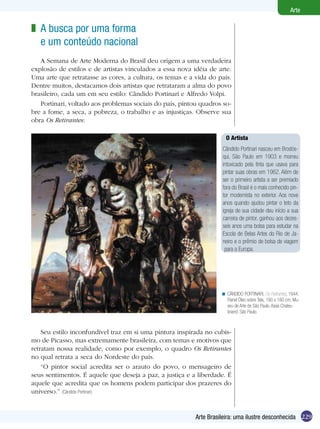 229
Arte
Arte Brasileira: uma ilustre desconhecida
A busca por uma forma
e um conteúdo nacional
A Semana de Arte Moderna do Brasil deu origem a uma verdadeira
explosão de estilos e de artistas vinculados a essa nova idéia de arte.
Uma arte que retratasse as cores, a cultura, os temas e a vida do país.
Dentre muitos, destacamos dois artistas que retrataram a alma do povo
brasileiro, cada um em seu estilo: Cândido Portinari e Alfredo Volpi.
Portinari, voltado aos problemas sociais do país, pintou quadros so-
bre a fome, a seca, a pobreza, o trabalho e as injustiças. Observe sua
obra Os Retirantes:
z
CÂNDIDO PORTINARI, Os Retirantes, 1944.
Painel Óleo sobre Tela, 190 x 180 cm. Mu-
seu de Arte de São Paulo. Assis Chateu-
briand, São Paulo.
<
Seu estilo inconfundível traz em si uma pintura inspirada no cubis-
mo de Picasso, mas extremamente brasileira, com temas e motivos que
retratam nossa realidade, como por exemplo, o quadro Os Retirantes
no qual retrata a seca do Nordeste do país.
“O pintor social acredita ser o arauto do povo, o mensageiro de
seus sentimentos. É aquele que deseja a paz, a justiça e a liberdade. É
aquele que acredita que os homens podem participar dos prazeres do
universo.” (Cândido Portinari)
O Artista
Cândido Portinari nasceu em Brodós-
qui, São Paulo em 1903 e morreu
intoxicado pela tinta que usava para
pintar suas obras em 1962. Além de
ser o primeiro artista a ser premiado
fora do Brasil é o mais conhecido pin-
tor modernista no exterior. Aos nove
anos quando ajudou pintar o teto da
igreja de sua cidade deu início a sua
carreira de pintor, ganhou aos dezes-
seis anos uma bolsa para estudar na
Escola de Belas Artes do Rio de Ja-
neiro e o prêmio de bolsa de viagem
para a Europa.
 