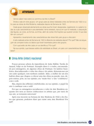231
Arte
Arte Brasileira: uma ilustre desconhecida
Vamos saber mais sobre os caminhos da Arte no Brasil?
Divida a sala em dois grupos. Um grupo para as obras realizadas antes da Semana de 1922 e ou-
tro para as obras de Arte Moderna, realizadas depois da Semana de 1922.
Cada grupo observará atentamente as obras que lhe foram designadas, registrando no caderno to-
das as suas características e peculiaridades: tema retratado, época em que foi realizada, a disposição
das figuras, as cores, as formas, as linhas, além de outras informações que queiram anotar. O que elas
têm em comum?
Apresente o levantamento das características das obras feito pelo grupo e discutam:
A arte realizada antes da Semana de 1922 é diferente da realizada depois? Por quê? Não se esque-
çam de comparar todos os dados que foram levantados pelos dois grupos.
Com qual estilo de Arte cada um se identificou? Por quê?
Na sua opinião, qual desses estilos dá visibilidade ao Brasil, um país com características tão singu-
lares?
	 atividade
Uma Arte (inter) nacional
Poucas pessoas sabem da importância de Anita Malfati, Tarsila do
Amaral, Volpi ou de Portinari. Exemplo disso é o roubo, encomenda-
do por estrangeiros, de algumas obras de Portinari. Os ladrões brasi-
leiros, desconhecendo o valor das obras e do artista, deixaram-nas em
um canto qualquer, sem nenhum cuidado. Aliás, a mulher de um dos
ladrões disse que chegou a colocar uma das obras na parede, mas, de-
pois retirou, pois, na sua opinião, era “muito feia” e não “combinava”
com o sofá.
Mas, depois das reflexões estabelecidas, na sua opinião, o papel da
arte é combinar com o sofá?
Por que os estrangeiros reconhecem o valor da Arte Brasileira en-
quanto nós nem ao menos conhecemos os artistas que, por meio de
sua arte, se tornaram universais?
Após essa incursão na Semana de Arte Moderna de 1922 e dos fru-
tos que geraram, podemos dizer que existe uma Arte Brasileira? Por
quê?
z
 
