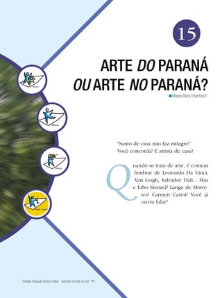 235
Arte
Arte do Paraná ou Arte no Paraná
15
Maysa Nara Eisenbach1
<
ARTE DO PARANÁ
OU ARTE NO PARANÁ?
“Santo de casa não faz milagre!”
Você concorda? E artista de casa?
uando se trata de arte, é comum
lembrar de Leonardo Da Vinci,
Van Gogh, Salvador Dali... Mas
e Erbo Stenzel? Lange de Morre-
tes? Carmen Carini? Você já
ouviu falar?
1
Colégio Estadual Campos Sales - Campina Grande do Sul - PR
 