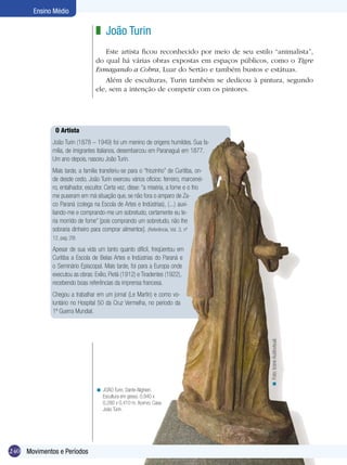 240
Ensino Médio
O Artista
João Turin (1878 – 1949) foi um menino de origens humildes. Sua fa-
mília, de imigrantes italianos, desembarcou em Paranaguá em 1877.
Um ano depois, nasceu João Turin.
Mais tarde, a família transferiu-se para o “friozinho” de Curitiba, on-
de desde cedo, João Turin exerceu vários ofícios: ferreiro, marcenei-
ro, entalhador, escultor. Certa vez, disse: “a miséria, a fome e o frio
me puseram em má situação que, se não fora o amparo de Za-
co Paraná (colega na Escola de Artes e Indústrias), (...) auxi-
liando-me e comprando-me um sobretudo, certamente eu te-
ria morrido de fome” [pois comprando um sobretudo, não lhe
sobraria dinheiro para comprar alimentos]. (Referência, Vol. 3, nº
12, pag. 29)
Apesar de sua vida um tanto quanto difícil, freqüentou em
Curitiba a Escola de Belas Artes e Indústrias do Paraná e
o Seminário Episcopal. Mais tarde, foi para a Europa onde
executou as obras: Exílio, Pietá (1912) e Tiradentes (1922),
recebendo boas referências da imprensa francesa.
Chegou a trabalhar em um jornal (Le Martin) e como vo-
luntário no Hospital 50 da Cruz Vermelha, no período da
1ª Guerra Mundial.
João Turin
Este artista ficou reconhecido por meio de seu estilo “animalista”,
do qual há várias obras expostas em espaços públicos, como o Tigre
Esmagando a Cobra, Luar do Sertão e também bustos e estátuas.
Além de esculturas, Turin também se dedicou à pintura, segundo
ele, sem a intenção de competir com os pintores.
z
JOÃO Turin. Dante Alighieri.
Escultura em gesso. 0,940 x
0,280 x 0,410 m. Acervo: Casa
João Turin.
<
Foto:IconeAudiovisual.<
240 Movimentos e Períodos
 