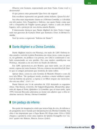 241
Arte
Arte do Paraná ou Arte no Paraná
Observe este homem, representado por João Turin. Como você o
descreveria?
O que parece estar pensando? Que livro ele segura?
Esta escultura representa um grande artista italiano. Quem foi ele?
Sua obra mais importante chama-se A Divina Comédia, e é dividida
em três partes: Céu, Purgatório e Inferno, nas quais Dante conta que
sob a companhia de Virgílio (poeta grego), visitou a cada um destes
lugares, sob a proteção de sua eterna amada Beatriz.
É interessante destacar que Dante Alighieri de João Turin é inspi-
rado nas gravuras de Gustave Doré que ilustram o livro A Divina Co-
média.
Você já ouviu a expressão “Inferno de Dante”?
Dante Alighieri e a Divina Comédia
Dante Alighieri nasceu em Florença, em maio de 1265. Embora te-
nha amado e servido à pátria florentina em várias áreas, como na guer-
ra, no gabinete, na política e na poesia, em 1302 é condenado e exi-
lado renunciando ao seu perdão. Por esse motivo amaldiçoou sua
Florença, situando-a em seu livro no fundo do Inferno.	
Em 1289, apaixonou-se por Beatriz, que mais tarde, aos 24 anos
morre, esposa de outro homem. Tal era a tristeza incontrolável de Dan-
te que os amigos pensaram que morreria de tanto sofrer.
Apesar disso, casou-se com Gemma di Manetto Donati e com ela
teve três filhos. “De qualquer modo, resultou o maior adúltero espiri-
tual da história da poesia: a esposa e os filhos sequer são menciona-
dos em sua obra”. (DONATO, 1981)
Dante faleceu em 14 de setembro de 1321 deixando as seguintes
obras: Vita Nuova, Convívio, De Vulgari Eloquentia, Monarchia, Qua-
estio de Aqua et Terra, Epístolas e A Comédia, que só mais tarde, após
1555, Giovani Boccatio adicionou ao nome um adjetivo que a obra re-
almente merecia: Divina, Divina Comédia!
z
Um pedaço do inferno
Boa parte da imaginação cristã que temos hoje do céu, do inferno e
do purgatório nos é trazida por interpretações da Divina Comédia. Sua
obra é tão importante que o Papa Bento XV (Papa entre 1914 e 1922)
chegou a apontá-la como uma espécie de Quinto Evangelho (os “ou-
tros” quatro são Mateus, Marcos, Lucas e João).
z
 