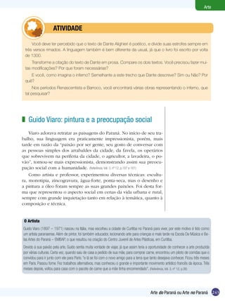 243
Arte
Arte do Paraná ou Arte no Paraná
Guido Viaro: pintura e a preocupação social
Viaro adorava retratar as paisagens do Paraná. No início de seu tra-
balho, sua linguagem era praticamente impressionista, porém, mais
tarde em razão da “paixão por ser gente, seu gosto de conversar com
as pessoas simples dos arrabaldes da cidade, da favela, os operários
que sobrevivem na periferia da cidade, o agricultor, a lavadeira, o po-
vão”, tornou-se mais expressionista, demonstrando assim sua preocu-
pação social com a humanidade. (Referência, Vol. 3, nº 12, p.107 e 161)
Como artista e professor, experimentou diversas técnicas: escultu-
ra, monotipia, zincogravura, água-forte, ponta-seca, mas o desenho e
a pintura a óleo foram sempre as suas grandes paixões. Foi desta for-
ma que representou o aspecto social em cenas da vida urbana e rural,
sempre com grande inquietação tanto em relação à temática, quanto à
composição e técnica.
z
O Artista
Guido Viaro (1897 – 1971) nasceu na Itália, mas escolheu a cidade de Curitiba no Paraná para viver, por este motivo é tido como
um artista paranaense. Além de pintor, foi também educador, lecionando arte para crianças e mais tarde na Escola De Música e Be-
las Artes do Paraná – EMBAP, o que resultou na criação do Centro Juvenil de Artes Plásticas, em Curitiba.
Devido à sua paixão pela arte, Guido sentia muita vontade de viajar, já que assim teria a oportunidade de conhecer a arte produzida
por várias culturas. Certa vez, quando saiu de casa a pedido de sua mãe, para comprar carne, encontrou um piloto de corridas que o
convidou para ir junto com ele para Paris: “e lá se foi com o novo amigo para a terra que tanto desejava conhecer. Ficou três meses
em Paris. Passou fome. Fez trabalhos alternativos, mas conheceu o grande e importante movimento artístico francês da época. Três
meses depois, voltou para casa com o pacote de carne que a mãe tinha encomendado”. (Referência, Vol. 3, nº 12, p.38)
Você deve ter percebido que o texto de Dante Alighieri é poético, e divide suas estrofes sempre em
três versos rimados. A linguagem também é bem diferente da usual, já que o livro foi escrito por volta
de 1300.
Transforme a citação do texto de Dante em prosa. Compare os dois textos. Você precisou fazer mui-
tas modificações? Por que foram necessárias?
E você, como imagina o inferno? Semelhante a este trecho que Dante descreve? Sim ou Não? Por
quê?
Nos períodos Renascentista e Barroco, você encontrará várias obras representando o inferno, que
tal pesquisar?
	 ATIVIDADE
 