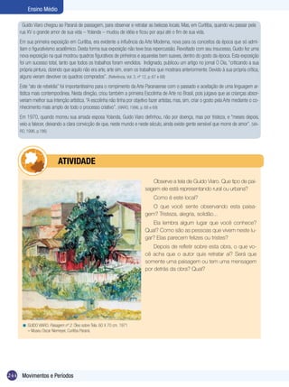 244
Ensino Médio
Movimentos e Períodos
Observe a tela de Guido Viaro. Que tipo de pai-
sagem ele está representando rural ou urbana?
Como é este local?
O que você sente observando esta paisa-
gem? Tristeza, alegria, solidão...
Ela lembra algum lugar que você conhece?
Qual? Como são as pessoas que vivem neste lu-
gar? Elas parecem felizes ou tristes?
Depois de refletir sobre esta obra, o que vo-
cê acha que o autor quis retratar aí? Será que
somente uma paisagem ou tem uma mensagem
por detrás da obra? Qual?
Guido Viaro chegou ao Paraná de passagem, para observar e retratar as belezas locais. Mas, em Curitiba, quando viu passar pela
rua XV o grande amor de sua vida – Yolanda – mudou de idéia e ficou por aqui até o fim de sua vida.
Em sua primeira exposição em Curitiba, era evidente a influência da Arte Moderna, nova para os conceitos da época que só admi-
tiam o figurativismo acadêmico. Desta forma sua exposição não teve boa repercussão. Revoltado com seu insucesso, Guido fez uma
nova exposição na qual mostrou quadros figurativos de pinheiros e aquarelas bem suaves, dentro do gosto da época. Esta exposição
foi um sucesso total, tanto que todos os trabalhos foram vendidos. Indignado, publicou um artigo no jornal O Dia, “criticando a sua
própria pintura, dizendo que aquilo não era arte, arte sim, eram os trabalhos que mostrara anteriormente. Devido à sua própria crítica,
alguns vieram devolver os quadros comprados”. (Referência, Vol. 3, nº 12, p.:67 e 68)
Este “ato de rebeldia” foi importantíssimo para o rompimento da Arte Paranaense com o passado e aceitação de uma linguagem ar-
tística mais contemporânea. Nesta direção, criou também a primeira Escolinha de Arte no Brasil, pois julgava que as crianças absor-
veriam melhor sua intenção artística.“A escolinha não tinha por objetivo fazer artistas, mas, sim, criar o gosto pela Arte mediante o co-
nhecimento mais amplo de todo o processo criativo”. (VIARO, 1996, p. 68 e 69)
Em 1970, quando morreu sua amada esposa Yolanda, Guido Viaro definhou, não por doença, mas por tristeza, e “meses depois,
veio a falecer, deixando a clara convicção de que, neste mundo e neste século, ainda existe gente sensível que morre de amor”. (VIA-
RO, 1996, p.186)
GUIDO VIARO. Paisagem nº 2. Óleo sobre Tela. 60 X 70 cm. 1971
– Museu Oscar Niemeyer, Curitiba Paraná.
<
	 ATIVIDADE
 