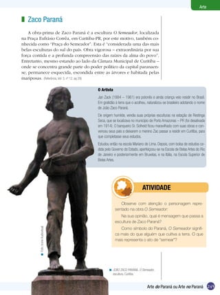 245
Arte
Arte do Paraná ou Arte no Paraná
O Artista
Jan Zack (1884 – 1961) era polonês e ainda criança veio residir no Brasil.
Em gratidão à terra que o acolheu, naturalizou-se brasileiro adotando o nome
de João Zaco Paraná.
De origem humilde, vendia suas próprias esculturas na estação de Restinga
Seca, que se localizava no município de Porto Amazonas – PR (foi desativada
em 1914). O banqueiro Sr. Solheid ficou maravilhado com suas obras e con-
venceu seus pais a deixarem o menino Zac passar a residir em Curitiba, para
que completasse seus estudos.
Estudou então na escola Mariano de Lima. Depois, com bolsa de estudos ce-
dida pelo Governo do Estado, aperfeiçoou-se na Escola de Belas Artes do Rio
de Janeiro e posteriormente em Bruxelas, e na Itália, na Escola Superior de
Belas Artes.
Zaco Paraná
A obra-prima de Zaco Paraná é a escultura O Semeador, localizada
na Praça Eufrásio Corrêa, em Curitiba-PR, por este motivo, também co-
nhecida como “Praça do Semeador”. Esta é “considerada uma das mais
belas esculturas do sul do país. Obra vigorosa – extraordinária por sua
força contida e a profunda compreensão das raízes da alma do povo”.
Entretanto, mesmo estando ao lado da Câmara Municipal de Curitiba –
onde se concentra grande parte do poder político da capital paranaen-
se, permanece esquecida, escondida entre as árvores e habitada pelas
mariposas. (Referência, Vol. 3, nº 12, pg 29)
z
JOÃO ZACO PARANÁ. O Semeador,
escultura. Curitiba.
<
Observe com atenção o personagem repre-
sentado na obra O Semeador:
Na sua opinião, qual é mensagem que passa a
escultura de Zaco Paraná?
Como símbolo do Paraná, O Semeador signifi-
ca mais do que alguém que cultiva a terra. O que
mais representa o ato de “semear”?
Foto:IconeAudiovisual<
	 ATIVIDADE
 