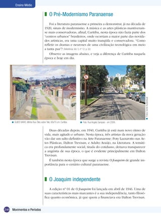 246
Ensino Médio
Movimentos e Períodos
O Pré-Modernismo Paranaense
Foi a literatura paranaense a primeira a demonstrar, já na década de
1920, sinais de modernismo. A música e as artes plásticas mantiveram-
se mais conservadoras, afinal, Curitiba, nesta época não fazia parte dos
“centros urbanos” brasileiros, onde ocorriam a maior parte das novida-
des artísticas, era uma capital muito tranqüila e conservadora. “Como
refletir os dramas e neuroses de uma civilização tecnológica em meio
a tanta paz”? (Referência, Vol. 3, nº 12, p. 32)
Observe as imagens abaixo, e veja a diferença de Curitiba naquela
época e hoje em dia.
z
Duas décadas depois, em 1940, Curitiba já está num novo ritmo de
vida, mais agitado e urbano. Nesta época, três artistas da nova geração
vão dar um salto definitivo na Arte Paranaense: Poty Lazzarotto nas Ar-
tes Plásticas, Dalton Trevisan, e Adalto Araújo, na Literatura. A temáti-
ca era profundamente social, tirada do cotidiano, deixava transparecer
a angústia de sua época, o que é evidente principalmente em Dalton
Trevisan.
É também nesta época que surge a revista O Joaquim de grande im-
portância para o cenário cultural paranaense.
O Joaquim independente
A edição nº 01 de O Joaquim foi lançada em abril de 1946. Uma de
suas características mais marcantes é a sua independência, tanto filosó-
fica quanto econômica, já que quem a financiava era Dalton Trevisan.
z
Fotos:IconeAudiovisual.<
GUIDO VIARO, Minha Rua. Óleo sobre Tela, 60x70 cm. Curitiba.< Foto: Rua Angelo Sampaio - em 2006.<
 