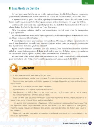 249
Arte
Arte do Paraná ou Arte no Paraná
•	 A linha pode expressar sentimentos? Faça o teste:
Pense numa situação que lhe provoque raiva. Concentre-se neste sentimento e escreva: raiva.
Pense em algo que o deixe muito triste, pequeno, angustiado. Concentre-se neste sentimento e es-
creva: tristeza.
Compare as duas folhas escritas. A letra saiu igual?
Agora responda: a linha pode expressar sentimentos?
•	 Com base na obra de Poty, faça com sua turma, uma composição monocromática, para represen-
tar pontos importantes e a história de sua cidade.
Cada um deve fazer a sua lista com fatos e locais mais importantes do local, depois, reúnam as lis-
tas de toda a turma, observando os pontos mais citados.
Em grupos, elejam os aspectos e figuras que melhor representam estes pontos. Façam rascunhos
das figuras escolhidas, experimentando diversos tipos linhas: forte, fraca, segmentada, mais grossa,
mais fina, regular, irregular, com tipos de lápis, pincéis e canetas diferentes, etc. Testem tudo o que vo-
cês puderem.
Elejam o tipo de linha que melhor represente a atmosfera de sua cidade e com elas elaborem pai-
néis que a representem.
	 atividade
Essa Gente de Curitiba
Se você mora em Curitiba, ou na região metropolitana, fica fácil identificar as representa-
ções de Poty referentes aos pontos turísticos da cidade. Se você não mora, aí vai uma dica:
A representação da Igreja da Ordem, que hoje funciona como Museu de Arte Sacra, e tam-
bém à sua frente, está um bebedouro para animais, ambos localizados no Largo da Ordem.
Continuando, aparecerá uma segunda igreja. Esta é a Catedral Basílica Menor de Nossa Se-
nhora da Luz de Curitiba, localizada na Praça Tiradentes.
Além dos pontos turísticos citados, que outras figuras você vê nesta obra? Na sua opinião,
o que significam?
No mural Essa Gente de Curitiba estão representadas diferentes épocas da História do Para-
ná. Quais podem ser identificadas?
A Catedral possui sinos que tocam de hora em hora. Observe, os relógios representados no
mural. Que horas cada um deles está marcando? Quais seriam os motivos que levaram o artis-
ta a marcar estes horários? Qual sua opinião?
Agora, observe as linhas utilizadas. Esse tipo de linha, com bastante movimento e expressi-
vidade é característico nas obras de Poty. Você prefere este tipo de linhas numa representação,
ou linhas mais suaves, quase diluídas, como nas obras mais acadêmicas?
Se você quer saber mais e ainda ver fotos deste e de outros pontos turísticos de Curitiba,
pode consultar o site: <http://www.curitiba-parana.com>, acesso em 20/10/2005.
z
249Arte do Paraná ou Arte no Paraná
 