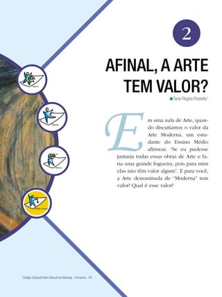 25Afinal, a arte tem valor?
Arte
2
AFINAL, A ARTE
TEM VALOR?
m uma aula de Arte, quan-
do discutíamos o valor da
Arte Moderna, um estu-
dante do Ensino Médio
afirmou: “Se eu pudesse
juntaria todas essas obras de Arte e fa-
ria uma grande fogueira, pois para mim
elas não têm valor algum”. E para você,
a Arte denominada de “Moderna” tem
valor? Qual é esse valor?
Tania Regina Rossetto1
<
1
Colégio Estadual Padre Manuel da Nóbrega - Umuarma - PR
 