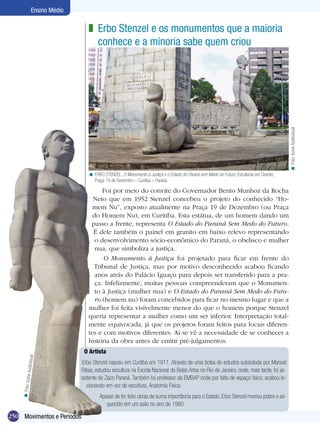 250
Ensino Médio
Movimentos e Períodos
O Artista
Erbo Stenzel nasceu em Curitiba em 1911. Através de uma bolsa de estudos subsidiada por Manoel
Ribas, estudou escultura na Escola Nacional de Belas Artes no Rio de Janeiro, onde, mais tarde, foi as-
sistente de Zaco Paraná. Também foi professor da EMBAP onde por falta de espaço físico, acabou le-
cionando em vez de escultura, Anatomia Física.
Apesar de ter feito obras de suma importância para o Estado, Erbo Stenzel morreu pobre e es-
quecido em um asilo no ano de 1980.
Erbo Stenzel e os monumentos que a maioria
conhece e a minoria sabe quem criou
z
ERBO STENZEL. O Monumento à Justiça e o Estado do Paraná sem Medo do Futuro. Esculturas em Granito,
Praça 19 de Dezembro – Curitiba – Paraná.
<
Foi por meio do convite do Governador Bento Munhoz da Rocha
Neto que em 1952 Stenzel concebeu o projeto do conhecido “Ho-
mem Nu”, exposto atualmente na Praça 19 de Dezembro (ou Praça
do Homem Nu), em Curitiba. Esta estátua, de um homem dando um
passo a frente, representa O Estado do Paraná Sem Medo do Futuro.
É dele também o painel em granito em baixo relevo representando
o desenvolvimento sócio-econômico do Paraná, o obelisco e mulher
nua, que simboliza a justiça.
O Monumento à Justiça foi projetado para ficar em frente do
Tribunal de Justiça, mas por motivo desconhecido acabou ficando
anos atrás do Palácio Iguaçu para depois ser transferido para a pra-
ça. Infelizmente, muitas pessoas compreenderam que o Monumen-
to à Justiça (mulher nua) e O Estado do Paraná Sem Medo do Futu-
ro (homem nu) foram concebidos para ficar no mesmo lugar e que a
mulher foi feita visivelmente menor do que o homem porque Stenzel
queria representar a mulher como um ser inferior. Interpretação total-
mente equivocada, já que os projetos foram feitos para locais diferen-
tes e com motivos diferentes. Aí se vê a necessidade de se conhecer a
história da obra antes de emitir pré-julgamentos.
Foto:IconeAudiovisual<
Foto:IconeAudiovisual
<
 