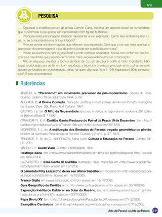 255
Arte
Arte do Paraná ou Arte no Paraná
Referências
ARAÚJO, A. “Paranismo” um movimento precursor do pós-modernismo. Gazeta do Povo,
Curitiba, caderno 30 de outubro de 1994, p. 06
ALIGHIERI, D. A Divina Comédia. Tradução, prefácio e notas prévias de Hernani Donato; ilustrações
de Gustavo Doré. São Paulo: Abril Cultural, 1981.
CASTRO, I. E. de. O Mito da Necessidade: discurso e prática do regionalismo nordestino.SP: Edito-
ra Bertrand Brasil S. ª 1992.
CAVALCANTI, E. A. Curitiba Ganha Restauro do Painel da Praça 19 de Dezembro. Em < http://
curitiba.org.br/digitando/cultura/?canal=18&noti=1486> acesso em 05/11/05.
MORRETES, F. L. de. A estilização dos Símbolos do Paraná: traçado geométrico do pinhão.
Boletim da Comissão Paranaense de Folclore. Curitiba; v.2, nº 2, p. 47, 1976.
TRINDADE, E. M. de C.; ANDREAZZA, Maria Luiza. Cultura e Educação no Paraná. Curitiba: SE-
ED, 2001.
VIARO, C. B. Guido Viaro. Curitiba: Champagnat, 1996.
Restinga Seca, em <http://www.estacoesferroviarias.com.br/pr-cur-pgro/restingaseca.htm> acesso
em 18/10/2005.
LAZZAROTTO, P. Essa Gente de Curitiba. Ilustração, 1995. disponível em <http://www.pr.gov.br/se-
ec/poty/ilustra01.html> acesso em 18/12/05.
O painelista Poty Lazzarotto deixa seu último trabalho: um mosaico em <http://mosaicosdobra-
sil.tripod.com/id28.html> acesso em 18/10/2005.
Franco Giglio em <www.francogiglio.com.br> acesso em 18/10/2005
Guia Geográfico de Curitiba em < http://www.curitiba-parana.com/> acesso em 20/10/2005.
Exposição Inédita de Calderari no Solar do Rosário. Em: <http://www.paranashop.com.br/colu-
nas/colunas.php?id=837> acesso em 20/10/2005.
Papa Bento XV. Em: <http://pt.wikipedia.org/wiki/Papa_Bento_XV> acesso em 07/12/2005.
Evangélios Canônicos. Em <http://pt.wikipedia.org/wiki/Evangelhos> acesso em 07/12/2005.
z
Seguindo a temática comum da artista Carmen Carini, escolha um aspecto social da humanidade
que o incomode e que possa ser representado com figuras humanas.
Pesquise estes personagens tentando representar a sua expressão. Como eles andariam pelas ru-
as, ou se comportariam nos ônibus lotados?
Procure pensar em deformações que reforcem sua expressão. Será que a cor que mais acentua a
expressão do personagem é a cor da pele ou pode ser substituída por outra?
Passe seus esboços para o papel Kraft e pode começar a trabalhar. Abuse nos contornos, nas ha-
churas e nas linhas que possam demonstrar maior expressividade em sua composição.
Não se esqueça, explorar a técnica de lápis de cor, giz de cera e grafite é muito importante. Não
basta criatividade para se ter um bom resultado, a técnica e o treino e principalmente o olhar sensível
devem ser levados em consideração, afinal, há quem diga que “Arte é 10% inspiração e 90% transpira-
ção”. E nós concordamos!
	 pesquisa
 