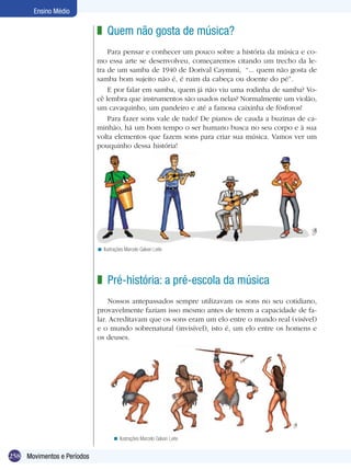258
Ensino Médio
Movimentos e Períodos
Quem não gosta de música?
Para pensar e conhecer um pouco sobre a história da música e co-
mo essa arte se desenvolveu, começaremos citando um trecho da le-
tra de um samba de 1940 de Dorival Caymmi, “... quem não gosta de
samba bom sujeito não é, é ruim da cabeça ou doente do pé”.
E por falar em samba, quem já não viu uma rodinha de samba? Vo-
cê lembra que instrumentos são usados nelas? Normalmente um violão,
um cavaquinho, um pandeiro e até a famosa caixinha de fósforos!
Para fazer sons vale de tudo! De pianos de cauda a buzinas de ca-
minhão, há um bom tempo o ser humano busca no seu corpo e à sua
volta elementos que fazem sons para criar sua música. Vamos ver um
pouquinho dessa história!
z
Ilustrações Marcelo Galvan Leite<
Pré-história: a pré-escola da música
Nossos antepassados sempre utilizavam os sons no seu cotidiano,
provavelmente faziam isso mesmo antes de terem a capacidade de fa-
lar. Acreditavam que os sons eram um elo entre o mundo real (visível)
e o mundo sobrenatural (invisível), isto é, um elo entre os homens e
os deuses.
z
Ilustrações Marcelo Galvan Leite<
 