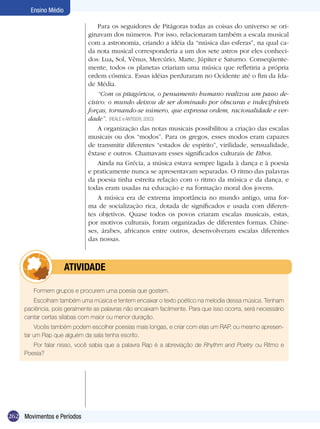262
Ensino Médio
Movimentos e Períodos
Para os seguidores de Pitágoras todas as coisas do universo se ori-
ginavam dos números. Por isso, relacionaram também a escala musical
com a astronomia, criando a idéia da “música das esferas”, na qual ca-
da nota musical corresponderia a um dos sete astros por eles conheci-
dos: Lua, Sol, Vênus, Mercúrio, Marte, Júpiter e Saturno. Conseqüente-
mente, todos os planetas criariam uma música que refletiria a própria
ordem cósmica. Essas idéias perduraram no Ocidente até o fim da Ida-
de Média.
“Com os pitagóricos, o pensamento humano realizou um passo de-
cisivo: o mundo deixou de ser dominado por obscuras e indecifráveis
forças, tornando-se número, que expressa ordem, racionalidade e ver-
dade”. (Reale e Antiseri, 2003)
A organização das notas musicais possibilitou a criação das escalas
musicais ou dos “modos”. Para os gregos, esses modos eram capazes
de transmitir diferentes “estados de espírito”, virilidade, sensualidade,
êxtase e outros. Chamavam esses significados culturais de Ethos.
Ainda na Grécia, a música estava sempre ligada à dança e à poesia
e praticamente nunca se apresentavam separadas. O ritmo das palavras
da poesia tinha estreita relação com o ritmo da música e da dança, e
todas eram usadas na educação e na formação moral dos jovens.
A música era de extrema importância no mundo antigo, uma for-
ma de socialização rica, dotada de significados e usada com diferen-
tes objetivos. Quase todos os povos criaram escalas musicais, estas,
por motivos culturais, foram organizadas de diferentes formas. Chine-
ses, árabes, africanos entre outros, desenvolveram escalas diferentes
das nossas.
Formem grupos e procurem uma poesia que gostem.
Escolham também uma música e tentem encaixar o texto poético na melodia dessa música. Tenham
paciência, pois geralmente as palavras não encaixam facilmente. Para que isso ocorra, será necessário
cantar certas sílabas com maior ou menor duração.
Vocês também podem escolher poesias mais longas, e criar com elas um RAP, ou mesmo apresen-
tar um Rap que alguém da sala tenha escrito.
Por falar nisso, você sabia que a palavra Rap é a abreviação de Rhythm and Poetry ou Ritmo e
Poesia?
	 atividade
 