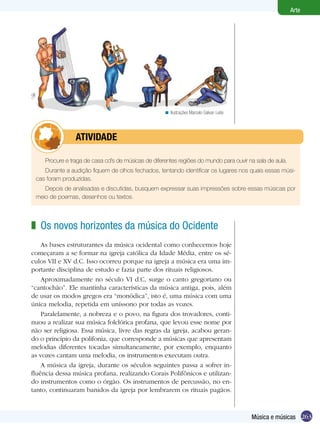 263
Arte
Música e músicas
Procure e traga de casa cd’s de músicas de diferentes regiões do mundo para ouvir na sala de aula.
Durante a audição fiquem de olhos fechados, tentando identificar os lugares nos quais essas músi-
cas foram produzidas.
Depois de analisadas e discutidas, busquem expressar suas impressões sobre essas músicas por
meio de poemas, desenhos ou textos.
	 Atividade
Ilustrações Marcelo Galvan Leite<
Os novos horizontes da música do Ocidente
As bases estruturantes da música ocidental como conhecemos hoje
começaram a se formar na igreja católica da Idade Média, entre os sé-
culos VII e XV d.C. Isso ocorreu porque na igreja a música era uma im-
portante disciplina de estudo e fazia parte dos rituais religiosos.
Aproximadamente no século VI d.C, surge o canto gregoriano ou
“cantochão”. Ele mantinha características da música antiga, pois, além
de usar os modos gregos era “monódica”, isto é, uma música com uma
única melodia, repetida em uníssono por todas as vozes.
Paralelamente, a nobreza e o povo, na figura dos trovadores, conti-
nuou a realizar sua música folclórica profana, que levou esse nome por
não ser religiosa. Essa música, livre das regras da igreja, acabou geran-
do o princípio da polifonia, que corresponde a músicas que apresentam
melodias diferentes tocadas simultaneamente, por exemplo, enquanto
as vozes cantam uma melodia, os instrumentos executam outra.
A música da igreja, durante os séculos seguintes passa a sofrer in-
fluência dessa música profana, realizando Corais Polifônicos e utilizan-
do instrumentos como o órgão. Os instrumentos de percussão, no en-
tanto, continuaram banidos da igreja por lembrarem os rituais pagãos.
z
 