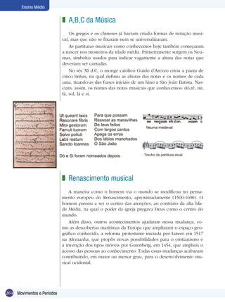 264
Ensino Médio
Movimentos e Períodos
A,B,C da Música
Os gregos e os chineses já haviam criado formas de notação musi-
cal, mas que não se fixaram nem se universalizaram.
As partituras musicais como conhecemos hoje também começaram
a nascer nos mosteiros da idade média. Primeiramente surgem os Neu-
mas, símbolos usados para indicar vagamente a altura das notas que
deveriam ser cantadas.
No séc XI d.C, o monge católico Guido d’Arezzo criou a pauta de
cinco linhas, na qual definiu as alturas das notas e os nomes de cada
uma, tirando-as das frases iniciais de um hino a São João Batista. Nas-
ciam, assim, os nomes das notas musicais que conhecemos: dó,ré, mi,
fá, sol, lá e si.
z
Renascimento musical
A maneira como o homem via o mundo se modificou no pensa-
mento europeu do Renascimento, aproximadamente (1500-1600). O
homem passou a ser o centro das atenções, ao contrário da alta Ida-
de Média, na qual o poder da igreja pregava Deus como o centro do
mundo.
Além disso, outros acontecimentos ajudaram nessa mudança, co-
mo as descobertas marítimas da Europa que ampliaram o espaço geo-
gráfico conhecido, a reforma protestante iniciada por Lutero em 1517
na Alemanha, que propôs novas possibilidades para o cristianismo e
a invenção dos tipos móveis por Gutenberg, em 1454, que ampliou o
acesso das pessoas ao conhecimento. Todas essas mudanças acabaram
contribuindo, em maior ou menor grau, para o desenvolvimento mu-
sical ocidental.
z
 
