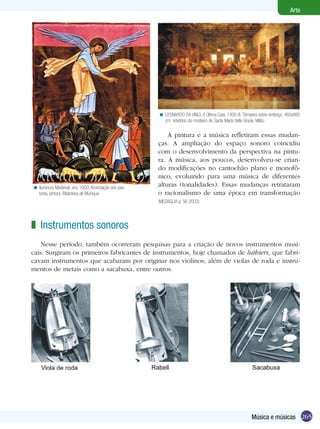 265
Arte
Música e músicas
LEONARDO DA VINCI. A Última Ceia, 1495-8. Têmpera sobre emboço, 460x880
cm; refeitório do mosteiro de Santa Maria delle Grazie, Milão
<
A pintura e a música refletiram essas mudan-
ças. A ampliação do espaço sonoro coincidiu
com o desenvolvimento da perspectiva na pintu-
ra. A música, aos poucos, desenvolveu-se crian-
do modificações no cantochão plano e monofô-
nico, evoluindo para uma música de diferentes
alturas (tonalidades). Essas mudanças retrataram
o racionalismo de uma época em transformação
(Medaglia p. 56 2003).
Instrumentos sonoros
Nesse período, também ocorreram pesquisas para a criação de novos instrumentos musi-
cais. Surgiram os primeiros fabricantes de instrumentos, hoje chamados de luthiers, que fabri-
cavam instrumentos que acabaram por originar nos violinos, além de violas de roda e instru-
mentos de metais como a sacabuxa, entre outros.
z
Iluminura Medieval, ano 1000, Anunciação aos pas-
tores, pintura, Biblioteca de Munique.
<
 