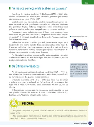 267
Arte
Música e músicas
“A música começa onde acabam as palavras”
Essa frase do escritor romântico E. Hoffmann (1776 – 1822) refle-
te uma característica da música do Classicismo, período que ocorreu
aproximadamente entre 1750 e 1827.
Você já notou que nas sinfonias existem momentos em que os mú-
sicos param de tocar? É que elas são formadas por diferentes movimen-
tos, que são as diversas partes da composição. Não é aconselhável bater
palmas nesses intervalos, pois isso pode desconcentrar os músicos.
Assim como numa redação, em uma sinfonia existe um começo um
meio e um fim, por meio dos quais o compositor realiza o seu “discur-
so musical”. O principal modelo desse discurso é a “forma sonata”, de-
finida no Classicismo.
Nela existe um tema principal que será, muitas vezes, esquecido e
relembrado. Isso ocorre a partir do passeio musical do tema pelas di-
ferentes tonalidades, criando-se assim momentos de tensões e de rela-
xamentos. Finalmente, volta-se ao tema principal de maneira mais di-
nâmica e o compositor conclui o seu discurso.
No Classicismo, a música instrumental foi muito valorizada e os músi-
cos buscaram libertar sua Arte de qualquer relação com um texto, seja ele
poético, mitológico ou filosófico.
Os Últimos Românticos
As principais características da música romântica (1827 – 1911) fo-
ram a liberdade de criação e o nacionalismo, este último, intensificado
na Europa depois das guerras contra Napoleão.
O italiano Giuseppe Verdi (1813 – 1901) deu nova vida às óperas
e influenciado por ele, o brasileiro Carlos Gomes fez sucesso na Eu-
ropa com a ópera “O Guarani”, titulo homônimo do livro de José de
Alencar.
O Romantismo com certeza é o período da música erudita em que
um grande número de músicos ficaram conhecidos: Tchaikovsky,
Brahms, Liszt, Wagner e Chopin, entre outros.
z
z
Você sabia que o tempo de
áudio de um CD é aproxima-
damente 74 minutos, porque
esse é o tempo de duração
da 9a
. Sinfonia de Beetho-
ven?
Ilustrações Marcelo Galvan Leite<
Em grupos pesquisem biografias e obras de diferentes músicos eruditos e apresentem seminários
para a turma.
Não se esqueça de trazer gravações de obras para ilustrar as apresentações e, se possível, ima-
gens da época em que esses músicos viveram.
	 Pesquisa
 