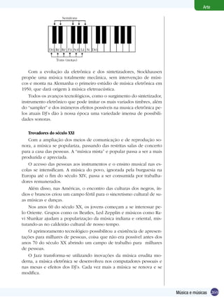 269
Arte
Música e músicas
Com a evolução da eletrônica e dos sintetizadores, Stockhausen
propõe uma música totalmente mecânica, sem intervenção de músi-
cos e monta na Alemanha o primeiro estúdio de música eletrônica em
1950, que dará origem à música eletroacústica.
Todos os avanços tecnológicos, como o surgimento do sintetizador,
instrumento eletrônico que pode imitar os mais variados timbres, além
do “sampler” e dos inúmeros efeitos possíveis na musica eletrônica pe-
los atuais DJ’s dão à nossa época uma variedade imensa de possibili-
dades sonoras.
Trovadores do século XXI
Com a ampliação dos meios de comunicação e de reprodução so-
nora, a música se populariza, passando das restritas salas de concerto
para a casa das pessoas. A “música mista” e popular passa a ser a mais
produzida e apreciada.
O acesso das pessoas aos instrumentos e o ensino musical nas es-
colas se intensificam. A música do povo, ignorada pela burguesia na
Europa até o fim do século XIV, passa a ser consumida por trabalha-
dores remunerados.
Além disso, nas Américas, o encontro das culturas dos negros, ín-
dios e brancos criou um campo fértil para o sincretismo cultural de su-
as músicas e danças.
Nos anos 60 do século XX, os jovens começam a se interessar pe-
lo Oriente. Grupos como os Beatles, Led Zepplin e músicos como Ra-
vi Shankar ajudam a popularização da música indiana e oriental, mis-
turando-as no caldeirão cultural de nosso tempo.
O aprimoramento tecnológico possibilitou a existência de apresen-
tações para milhares de pessoas, coisa que não era possível antes dos
anos 70 do século XX abrindo um campo de trabalho para milhares
de pessoas.
O Jazz transforma-se utilizando inovações da música erudita mo-
derna, a música eletrônica se desenvolveu nos computadores pessoais e
nas mesas e efeitos dos DJ’s. Cada vez mais a música se renova e se
modifica.
Semitons
Tons (notas)
Dó Ré Ré Fá Sol Lá Si Dó
 