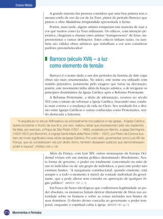 274
Ensino Médio
Movimentos e Períodos
A grande maioria das pessoas considera que uma boa pintura tem o
mesmo estilo de uso da cor de La Tour, pintor do período Barroco que
pintou a obra Madalena Arrependida apresentada à frente.
Porém, mais tarde, alguns artistas romperam esta maneira de usar a
cor que muitos como La Tour utilizaram. Os críticos, com intenção pe-
jorativa, chegaram a chamar estes artistas “transgressores” de feras, im-
pressionistas e outras definições. Estes críticos tinham razão, ou tam-
bém são válidas obras artísticas que trabalham a cor sem considerar
padrões preestabelecidos?
Barroco (século XVII) – a luz
como elemento de tensão
Barroco é o nome dado a um dos períodos da história da Arte cujas
obras são mais ornamentadas. No início, este nome era utilizado com
sentido pejorativo, justamente pelo exagero que havia na decoração,
porém, este movimento tinha além da função artística, a de revigorar os
princípios doutrinários da Igreja Católica após a Reforma Protestante.
A Reforma Protestante, a título de informação, ocorreu no século
XVI com o intuito de reformar a Igreja Católica, buscando uma condu-
ta mais correta e a mudança da vida no Clero. Seu resultado foi a divi-
são entre Igrejas Católicas e outras conhecidas como Protestantes, sen-
do destacada a Luterana.
Além da França, com Luís XIV, outras monarquias da Europa Oci-
dental viviam sob um sistema político denominado Absolutismo. Nes-
ta forma de governo, o poder era totalmente concentrado na mão de
um só indivíduo ou de um grupo de indivíduos, e para este poder não
existiam limites. “A maquinaria constitucional, quando existente, está
sempre e a todo o momento à mercê da vontade individual do gover-
nante, que a pode alterar sem consulta ou aprovação de qualquer ór-
gão público”. (Mirador, 1987, p. 13)
Em busca de bases ideológicas que conferissem legitimidade ao po-
der absoluto, os monarcas faziam derivar diretamente de Deus sua au-
toridade sobre os homens e sobre as coisas incluídas nos limites de
seus domínios. O direito divino concedia ao governante o poder tem-
poral, enquanto o espiritual cabia à igreja. (Mirador,1987, pg. 13)
z
“A arquitetura no século XVII realizou-se principalmente nos palácios e nas igrejas. A Igreja Católica
queria proclamar o triunfo de sua fé e, por isso, rea­lizou obras que impressionam pelo seu esplendor.
Na Itália, por exemplo, a Praça de São Pedro (1657 – 1666), projetada por Bernini, a igreja Sant´Agnes
(1653-1657) por Borromini, e a Igreja Santa Maria della Pace (1656 – 1657), por Pietro da Cortona ilus-
tram de modo significativo essa vitória da Igreja Católica. Por outro lado, governantes como Luís XIV da
França, que se consideravam reis por direito divino, também desejaram palácios que demonstrassem
poder e riqueza”. (PROENÇA, 2000, p. 108)
 